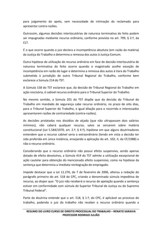 RESUMO DO LIVRO CURSO DE DIREITO PROCESSUAL DO TRABALHO – RENATO SARAIVA
PROFESSOR RODRIGO JULIÃO
para julgamento do apelo, sem necessidade de intimação do reclamado para
apresentar contra-razões.
Outrossim, algumas decisões interlocutórias de natureza terminativa do feito podem
ser impugnadas mediante recurso ordinário, conforme previsto no art. 799, § 2.º, da
CLT.
É o que ocorre quando o juiz declara a incompetência absoluta (em razão da matéria)
da Justiça do Trabalho e determina a remessa dos autos à Justiça Comum.
Outra hipótese de utilização de recurso ordinário em face de decisão interlocutória de
natureza terminativa do feito ocorre quando o magistrado acolhe exceção de
incompetência em razão do lugar e determina a remessa dos autos à Vara do Trabalho
submetida à jurisdição de outro Tribunal Regional do Trabalho, conforme bem
esclarece a Súmula 214 do TST.
A Súmula 158 do TST esclarece que, da decisão de Tribunal Regional do Trabalho em
ação rescisória, é cabível recurso ordinário para o Tribunal Superior do Trabalho.
No mesmo sentido, a Súmula 201 do TST dispõe que da decisão do Tribunal do
Trabalho em mandado de segurança cabe recurso ordinário, no prazo de oito dias,
para o Tribunal Superior do Trabalho, e igual dilação para o recorrido e interessados
apresentarem razões de contrariedade (contra-razões).
As decisões prolatadas nos dissídios de alçada (que não ultrapassam dois salários
mínimos), não caberá qualquer recurso, salvo se versarem sobre matéria
constitucional (Lei 5.584/1970, art. 2.º, § 4.º), hipótese em que alguns doutrinadores
entendem que o recurso cabível seria o extraordinário (tendo em vista a decisão ter
sido proferida em única instância, ensejando a aplicação do art. 102, II, da CF/1988) e
não o recurso ordinário.
Considerando que o recurso ordinário não possui efeito suspensivo, sendo apenas
dotado de efeito devolutivo, a Súmula 414 do TST admite a utilização excepcional de
ação cautelar para obtenção do mencionado efeito suspensivo, como na hipótese da
sentença que determina a imediata reintegração de empregado.
Impede destacar que a Lei 11.276, de 7 de fevereiro de 2006, alterou a redação do
parágrafo primeiro do art. 518 do CPC, criando a denominada súmula impeditiva de
recurso, ao dispor que: “O juiz não receberá o recurso de apelação quando a sentença
estiver em conformidade com súmula do Superior Tribunal de Justiça ou do Supremo
Tribunal Federal”.
Parte da doutrina entende que o art. 518, § 1.º, do CPC, é aplicável ao processo do
trabalho, podendo o juiz do trabalho não receber o recurso ordinário quando a
 