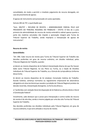 RESUMO DO LIVRO CURSO DE DIREITO PROCESSUAL DO TRABALHO – RENATO SARAIVA
PROFESSOR RODRIGO JULIÃO
consolidado), de modo a permitir o imediato julgamento do recurso denegado, em
caso de provimento de agravo.
O agravo de instrumento será processado em autos apartados.
Súmula 285 do TST, o qual dispõe que:
“Súm. 285/TST – RECURSO DE REVISTA – ADMISSIBILIDADE PARCIAL PELO JUIZ
PRESIDENTE DO TRIBUNAL REGIONAL DO TRABALHO – EFEITO. O fato de o juízo
primeiro de admissibilidade do recurso de revista entendê-lo cabível apenas quanto a
parte das matérias veiculadas não impede a apreciação integral pela Turma do
Tribunal Superior do Trabalho, sendo imprópria a interposição de agravo de
instrumento”.
Recurso de revista
Generalidades
“Art. 896. Cabe recurso de revista para Turma do Tribunal Superior do Trabalho das
decisões proferidas em grau de recurso ordinário, em dissídio individual, pelos
Tribunais Regionais do Trabalho, quando:
a) derem ao mesmo dispositivo de lei federal interpretação diversa de que lhe houver
dado outro Tribunal Regional, no seu Pleno ou Turma, ou a Seção de Dissídios
Individuais do Tribunal Superior do Trabalho, ou a Súmula de Jurisprudência Uniforme
dessa Corte;
b) derem ao mesmo dispositivo de lei estadual, Convenção Coletiva de Trabalho.
Acordo Coletivo, sentença normativa ou regulamento empresarial de observância
obrigatória em área territorial que exceda a jurisdição do Tribunal Regional prolator da
decisão recorrida, interpretação divergente, na forma da alínea a;
c) “proferidas com violação literal de disposição de lei federal ou afronta direta e literal
à Constituição Federal”.
Inicialmente, cabe destacar que o prazo para interposição e contra-razões do recurso
de revista é de oito dias, sendo o mesmo julgado por uma das oito Turmas do Tribunal
Superior do Trabalho.
Das decisões proferidas nos dissídios individuais pelo Tribunal Regional, em grau de
recurso ordinário, é que será utilizado o recurso de revista.
 