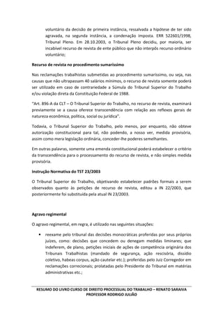 RESUMO DO LIVRO CURSO DE DIREITO PROCESSUAL DO TRABALHO – RENATO SARAIVA
PROFESSOR RODRIGO JULIÃO
voluntário da decisão de primeira instância, ressalvada a hipótese de ter sido
agravada, na segunda instância, a condenação imposta. ERR 522601/1998,
Tribunal Pleno. Em 28.10.2003, o Tribunal Pleno decidiu, por maioria, ser
incabível recurso de revista de ente público que não interpôs recurso ordinário
voluntário;
Recurso de revista no procedimento sumaríssimo
Nas reclamações trabalhistas submetidas ao procedimento sumaríssimo, ou seja, nas
causas que não ultrapassam 40 salários mínimos, o recurso de revista somente poderá
ser utilizado em caso de contrariedade a Súmula do Tribunal Superior do Trabalho
e/ou violação direta da Constituição Federal de 1988.
“Art. 896-A da CLT – O Tribunal Superior do Trabalho, no recurso de revista, examinará
previamente se a causa oferece transcendência com relação aos reflexos gerais de
natureza econômica, política, social ou jurídica”.
Todavia, o Tribunal Superior do Trabalho, pelo menos, por enquanto, não obteve
autorização constitucional para tal, não podendo, a nosso ver, medida provisória,
assim como mera legislação ordinária, conceder-lhe poderes semelhantes.
Em outras palavras, somente uma emenda constitucional poderá estabelecer o critério
da transcendência para o processamento do recurso de revista, e não simples medida
provisória.
Instrução Normativa do TST 23/2003
O Tribunal Superior do Trabalho, objetivando estabelecer padrões formais a serem
observados quanto às petições de recurso de revista, editou a IN 22/2003, que
posteriormente foi substituída pela atual IN 23/2003.
Agravo regimental
O agravo regimental, em regra, é utilizado nas seguintes situações:
• reexame pelo tribunal das decisões monocráticas proferidas por seus próprios
juízes, como: decisões que concedem ou denegam medidas liminares; que
indeferem, de plano, petições iniciais de ações de competência originária dos
Tribunais Trabalhistas (mandado de segurança, ação rescisória, dissídio
coletivo, habeas corpus, ação cautelar etc.); proferidas pelo Juiz Corregedor em
reclamações correcionais; prolatadas pelo Presidente do Tribunal em matérias
administrativas etc.;
 