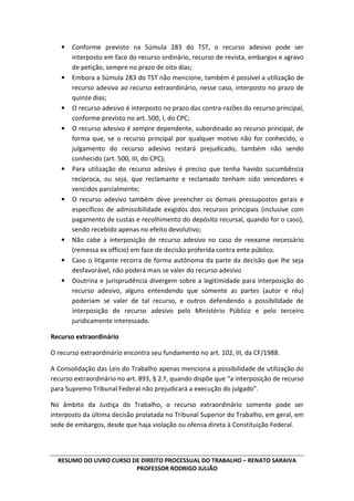 RESUMO DO LIVRO CURSO DE DIREITO PROCESSUAL DO TRABALHO – RENATO SARAIVA
PROFESSOR RODRIGO JULIÃO
• Conforme previsto na Súmula 283 do TST, o recurso adesivo pode ser
interposto em face do recurso ordinário, recurso de revista, embargos e agravo
de petição, sempre no prazo de oito dias;
• Embora a Súmula 283 do TST não mencione, também é possível a utilização de
recurso adesivo ao recurso extraordinário, nesse caso, interposto no prazo de
quinze dias;
• O recurso adesivo é interposto no prazo das contra-razões do recurso principal,
conforme previsto no art. 500, I, do CPC;
• O recurso adesivo é sempre dependente, subordinado ao recurso principal, de
forma que, se o recurso principal por qualquer motivo não for conhecido, o
julgamento do recurso adesivo restará prejudicado, também não sendo
conhecido (art. 500, III, do CPC);
• Para utilização do recurso adesivo é preciso que tenha havido sucumbência
recíproca, ou seja, que reclamante e reclamado tenham sido vencedores e
vencidos parcialmente;
• O recurso adesivo também deve preencher os demais pressupostos gerais e
específicos de admissibilidade exigidos dos recursos principais (inclusive com
pagamento de custas e recolhimento do depósito recursal, quando for o caso),
sendo recebido apenas no efeito devolutivo;
• Não cabe a interposição de recurso adesivo no caso de reexame necessário
(remessa ex officio) em face de decisão proferida contra ente público.
• Caso o litigante recorra de forma autônoma da parte da decisão que lhe seja
desfavorável, não poderá mais se valer do recurso adesivo
• Doutrina e jurisprudência divergem sobre a legitimidade para interposição do
recurso adesivo, alguns entendendo que somente as partes (autor e réu)
poderiam se valer de tal recurso, e outros defendendo a possibilidade de
interposição de recurso adesivo pelo Ministério Público e pelo terceiro
juridicamente interessado.
Recurso extraordinário
O recurso extraordinário encontra seu fundamento no art. 102, III, da CF/1988.
A Consolidação das Leis do Trabalho apenas menciona a possibilidade de utilização do
recurso extraordinário no art. 893, § 2.º, quando dispõe que “a interposição de recurso
para Supremo Tribunal Federal não prejudicará a execução do julgado”.
No âmbito da Justiça do Trabalho, o recurso extraordinário somente pode ser
interposto da última decisão prolatada no Tribunal Superior do Trabalho, em geral, em
sede de embargos, desde que haja violação ou ofensa direta à Constituição Federal.
 