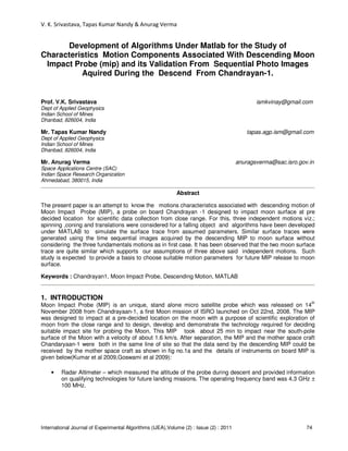 V. K. Srivastava, Tapas Kumar Nandy & Anurag Verma
International Journal of Experimental Algorithms (IJEA),Volume (2) : Issue (2) : 2011 74
Development of Algorithms Under Matlab for the Study of
Characteristics Motion Components Associated With Descending Moon
Impact Probe (mip) and its Validation From Sequential Photo Images
Aquired During the Descend From Chandrayan-1.
Prof. V.K. Srivastava ismkvinay@gmail.com
Dept of Applied Geophysics
Indian School of Mines
Dhanbad, 826004, India
Mr. Tapas Kumar Nandy tapas.agp.ism@gmail.com
Dept of Applied Geophysics
Indian School of Mines
Dhanbad, 826004, India
Mr. Anurag Verma anuragsverma@sac.isro.gov.in
Space Applications Centre (SAC)
Indian Space Research Organization
Ahmedabad, 380015, India
Abstract
The present paper is an attempt to know the motions characteristics associated with descending motion of
Moon Impact Probe (MIP), a probe on board Chandrayan -1 designed to impact moon surface at pre
decided location for scientific data collection from close range. For this, three independent motions viz.;
spinning ,coning and translations were considered for a falling object and algorithms have been developed
under MATLAB to simulate the surface trace from assumed parameters. Similar surface traces were
generated using the time sequential images acquired by the descending MIP to moon surface without
considering the three fundamentals motions as in first case. It has been observed that the two moon surface
trace are quite similar which supports our assumptions of three above said independent motions. Such
study is expected to provide a basis to choose suitable motion parameters for future MIP release to moon
surface.
Keywords : Chandrayan1, Moon Impact Probe, Descending Motion, MATLAB
1. INTRODUCTION
Moon Impact Probe (MIP) is an unique, stand alone micro satellite probe which was released on 14
th
November 2008 from Chandrayaan-1, a first Moon mission of ISRO launched on Oct 22nd, 2008. The MIP
was designed to impact at a pre-decided location on the moon with a purpose of scientific exploration of
moon from the close range and to design, develop and demonstrate the technology required for deciding
suitable impact site for probing the Moon. This MIP took about 25 min to impact near the south-pole
surface of the Moon with a velocity of about 1.6 km/s. After separation, the MIP and the mother space craft
Chandaryaan-1 were both in the same line of site so that the data send by the descending MIP could be
received by the mother space craft as shown in fig no.1a and the details of instruments on board MIP is
given below(Kumar et al 2009,Goswami et al 2009):
• Radar Altimeter – which measured the altitude of the probe during descent and provided information
on qualifying technologies for future landing missions. The operating frequency band was 4.3 GHz ±
100 MHz.
 