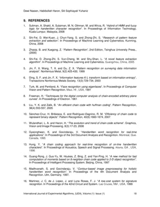 Dewi Nasien, Habibollah Haron, Siti Sophiayati Yuhaniz
International Journal of Experimental Algorithms, (IJEA), Volume (1): Issue (1) 18
9. REFERENCES
1. Suliman, A. Shakil, A. Sulaiman, M. N. Othman, M. and Wirza, R. “Hybrid of HMM and fuzzy
logic for handwritten character recognition”. In Proceedings of Information Technology.
Kuala Lumpur, Malaysia, 2008
2. Shi-Fei, D. Wei-Kuan, J. Chun-Yang, S. and Zhong-Zhi, S. “Research of pattern feature
extraction and selection”. In Proceedings of Machine Learning and Cybernetics. Kunming,
China, 2008
3. Zhaoqi, B. and Xuegong, Z. “Pattern Recognition”, 2nd Edition, Tsinghua University Press.,
(2000)
4. Shi-Fei, D. Zhong-Zhi, S. Vun-Cheng, W. and Shu-Shan, L. “A novel feature extraction
algorithm”. In Proceedings of Machine Learning and Cybernetics. Guangzhou, China, 2005
5. Jin, F. X. Wang, T. X. and Du, Z. X. “Pattern recognition on surveying data information
analysis”. Nonferrous Metal, 9(2):425-430, 1999
6. Ding, S. F. and Jin, F. X. “Information features K-L transform based on information entropy”.
Transactions Nonferrous Metals Society, 13(3):729-734. 2003
7. Turk, M. and Pentland, A. “Face recognition using eigenfaces”. In Proceedings of Computer
Vision and Pattern Recognition. Maui, HI , USA, 1991
8. Freeman, H. “Techniques for the digital computer analysis of chain-encoded arbitrary plane
curves”. In Proceedings of Electron. 1961
9. Liu, Y. K. and Zalik, B. “An efficient chain code with huffman coding”. Pattern Recognition,
38(4):553-557, 2005
10. Sánchez-Cruz, H. Bribiesca, E. and Rodríguez-Dagnino, R. M. “Efficiency of chain code to
represent binary objects”. Pattern Recognition, 40(6):1660-1674, 2007
11. Wulandhari, L. A. and Haron, H. “The evolution and trend of chain code scheme”. Graphics,
Vision and Image Processing, 8(3):17-23, 2008
12. Gyeonghwan, K. and Govindaraju, V. “Handwritten word recognition for real-time
applications”. In Proceedings of the 3rd Document Analysis and Recognition. Montreal, Que.
Canada, 1995
13. Hung, Y. “A chain coding approach for real-time recognition of on-line handwritten
characters”. In Proceedings of Acoustics, Speech and Signal Processing. Atlanta, GA , USA,
1996
14. Guang-Rong, J. Guo-Yu, W. Houkes, Z. Bing, Z. and Yan-Ping, H. “A new method for fast
computation of moments based on 8-neighbor chain code applied to 2-D object recognition”.
In Proceedings of Intelligent Processing System. Beijing, China, 1997
15. Madhvanath, S. and Govindaraju, V. “Contour-based image preprocessing for holistic
handwritten word recognition”. In Proceedings of the 4th Document Analysis and
Recognition. Ulm, Germany, 1997.
16. Martinez, J. C. de J. Lopez, J. and Luna Rosas, F. J. “A low-cost system for signature
recognition. In Proceedings of the 42nd Circuit and System. Las Cruces, NM , USA, 1999
 