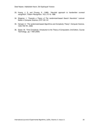 Dewi Nasien, Habibollah Haron, Siti Sophiayati Yuhaniz
International Journal of Experimental Algorithms, (IJEA), Volume (1): Issue (1) 20
33. Huang, J. S. and Chuang, K. (1986). “Heuristic approach to handwritten numeral
recognition”. Pattern Recognition, 19(1):15-19. 1986
34. Wegener, I. “Towards a Theory of The randomized-based Search Heuristics”. Lecturer
Notes in Computer Science, 2747:125-141
35. Hempel, H. “The randomized-based Algorithms and Complexity Theory”. Computer Science,
12(6):746-761, 2006
36. Sipser, M. “Time Complexity: Introduction to the Theory of Computation, 2nd Edition, Course
Technology., pp. 1-400 (2005)
 