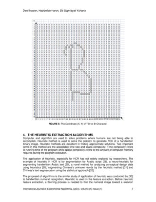 Dewi Nasien, Habibollah Haron, Siti Sophiayati Yuhaniz
International Journal of Experimental Algorithms, (IJEA), Volume (1): Issue (1) 7
FIGURE 5: The Coordinate (X, Y) of TBI for B1Character.
4. THE HEURISTIC EXTRACTION ALGORITHMS
Computer and algorithm are used to solve problems where humans are not being able to
accomplish. Heuristic method is used to solve the problem to generate FCC of a handwritten
binary image. Heuristic methods are excellent in finding approximate solutions. Two important
terms in this method are the acceptable time rate and space complexity. Time complexity refers
to running time of the program while space complexity refers to the amount of computer memory
required during the program execution.
The application of heuristic, especially for HCR has not widely explored by researchers. The
example of heuristic in HCR is for segmentation for Arabic script [28], a neuro-heuristic for
segmenting handwritten Arabic text [29], a novel method for analyzing conceptual design data
using heuristics [30], segmenting Chinese’s unknown words by the heuristic method [31] and
Chinese’s text segmentation using the statistical approach [32].
The proposed of algorithms is the similar study of application of heuristic was conducted by [33]
to handwritten numeral recognition. Heuristic is used in the feature extraction. Before heuristic
feature extraction, a thinning process is needed to thin the numeral image toward a skeleton
 