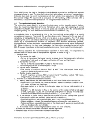 Dewi Nasien, Habibollah Haron, Siti Sophiayati Yuhaniz
International Journal of Experimental Algorithms, (IJEA), Volume (1): Issue (1) 8
form. After thinning, the trace of the whole numeral skeleton is carried out, and heuristic features
are extracted step by step. The extended chain code is selected as a technique of representation.
Extended chain code has twenty four directions with 5 x 5 window for a resolution of 128 x 128 in
the numeral image. An experiment is conducted for 400 randomly written numerals with a
Hamamatzu C-100 camera as input device. The recognition rate is about 97%.
4.1 The randomized-based Algorithm
The randomized-based algorithm is an algorithm that makes random (pseudo-random) choices.
Good the randomized algorithm is the one that comes with a very high probability of correct
computed results [34]. The amount of time and space are needed to solve the computation of
complexity theory. For more detail about the randomized can be seen in [35].
A complexity theory is a mathematical logic of the computational problem which is a certain
computational resource. Polynomial (P) and Non-deterministic Polynomial (NP) are parts of
complexity of computational theory, which are to solve a given problem. The P of class
complexity that can be solved by a deterministic machine in polynomial time while NP that can be
solved by a non-deterministic machine in polynomial time. Boolean satisfiability problem,
hamiltonian path problem and vertex cover problem are problems that can be solved effectively in
NP. All the problems in this class have the property that their solutions can be checked efficiently
[36]. This paper describes a randomized-based algorithm using the concept of Hamiltonian path.
The following describes the randomized-based algorithm in more detail. The explanation is
referred to the TBI that is used as the input to the algorithm as shown in Fig. 5.
1. Initialize data
a. Choose the first node
−To find all the nodes of the image, number of nodes, size of the image matrix, to find the
coordinate of node such as left upper, right upper, left lower and right lower.
b. Iteration for end node
−To find all the end nodes and the number of the end nodes.
c. Choose neighbours with examine neighbour image
d. Set the output parameter
−The number of maximum iteration, FCC, X and Y first node output, route length,
maximum display and maximum route.
e. Set the iteration parameter
−X and Y neighbour unvisited, FCC unvisited, X and Y neighbour visited, FCC visited,
image matrix, X and Y new route, and new FCC.
2. Find the route the randomized-based randomly
a. Identify node-method and end-node-method of each node started from the first node.
−Node-method is to find the first character for every aspect boundary such as left upper,
right upper, left lower and right lower.
−End-node-method is to find the first character based on the end node position of a
character.
−Example: For B1 character in Fig. 5, the position of the node-method is left upper
(12,19), right upper (12,26), left lower (41,22) and right lower (37,33). The end-node-
method consist of two end-node-methods that are (17,18) and (41,22).
b. If the number of visited node is less than the number of nodes, identify three types of
characteristics, which are unvisited, visited and taboo neighbours.
−Unvisited neighbours are nodes that never went through the route searching.
−Visited neighbours indicate the nodes that have gone through the route searching.
−Taboo neighbours are used to keep track of the visited search space and revisited node
with one step before the current node.
c. If unvisited, visited or taboo neighbours then select one node randomly.
3. It selects the best solution that will survive for the next replication.
4. Algorithm stops at the pre-determined number of replications
 