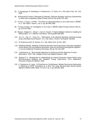 Abolfazl Golshan, Mostafa Rezazadeh Shirdar & S.Izman
International Journal of Experimental Algorithms (IJEA), Volume (2) : Issue (2) : 2011 73
[5] D. Kanagarajan, R. Karthikeyan, K. Palanikumar, J. P. Davim, Int. J. Adv. Manuf Tech. 36, 1124,
2008.
[6] M.Rozenek.M,J.Kozak,L.Dabrovwki,K.Lubkovwki, Electrical discharge machining characteristics
of metal matrix composites,J.Mater.Process.Technol.109, pp.367-370, 2001.
[7] N.Tosun, C.Cogun , H.Pihtili , "The effect of cutting parameters on wire crater sizes in WEDM",
int. J . Adv. Manuf. Techonl., Vol. 21, pp. 857-865, 2003.
[8] N.Tosun,C.Cogun, An investigation on wire wear in WEDM, j.Mater.Process.Technol.1349 (3) ,
pp. 273-278, 2003.
[9] Wang K., Gelgele H.L., Wang Y., Yuan Q., Fang M., "A hybrid intelligent method for modelling the
EDM process", Int. J. Machine Tools Manuf. Vol.43,pp.995–999,2003
[10] Su J.C. , Kao J.Y., Tarng Y.S. , "Optimization of the electrical discharge machining process
using a GA-based neural network", Int. J. Adv. Manuf. Technol. Vol.24,pp.81–90,2004
[11] M. Sivakumar and S. M. Kannan, Int. J. Adv. Manuf Tech. 32, 591, 2007.
[12] Debabrata Mandal., Modeling of electrical discharge machining process using back propagation
neural network and multi-objective optimization using non-dominating sorting genetic algorithm-
II, Journal of Materials Processing Technology 186, pp.154–162, 2007.
[13] Krishnakumar, K., “Micro-Genetic Algorithms for Stationary and Non-Stationary Function
Optimization,” SPIE 1196, Intelligent Control and Adaptive Systems, 1989.
[14] Senecal P. K., “Development of a Methodology for Internal Combustion Engine Design Using
Multi-Dimensional Modeling with Validation Through Experiments,” Ph.D. Dissertation,
University of Wisconsin-Madison, 2000.
[15] K. Palanikumar, B. Latha , V.S.Senthilkumar ,R.Karthikeyan, Multiple Performance Optimization
in Machining of GFRP Composites by a PCD Tool using Non-dominated Sorting Genetic
Algorithm (NSGA-II),Met. Mater. Int.,Vol.15, No. 2, pp. 249-258, 2009.
 