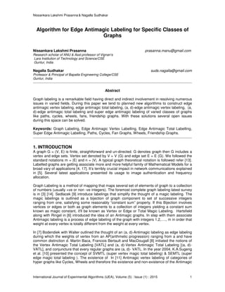 Nissankara Lakshmi Prasanna & Nagalla Sudhakar
International Journal of Experimental Algorithms (IJEA), Volume (5) : Issue (1) : 2015 1
Algorithm for Edge Antimagic Labeling for Specific Classes of
Graphs
Nissankara Lakshmi Prasanna prasanna.manu@gmail.com
Research scholar of ANU & Asst.professor of Vignan’s
Lara Institution of Technology and Science/CSE
Guntur, India
Nagalla Sudhakar suds.nagalla@gmail.com
Professor & Principal of Bapatla Engineering College/CSE
Guntur, India
Abstract
Graph labeling is a remarkable field having direct and indirect involvement in resolving numerous
issues in varied fields. During this paper we tend to planned new algorithms to construct edge
antimagic vertex labeling, edge antimagic total labeling, (a, d)-edge antimagic vertex labeling, (a,
d)-edge antimagic total labeling and super edge antimagic labeling of varied classes of graphs
like paths, cycles, wheels, fans, friendship graphs. With these solutions several open issues
during this space can be solved.
Keywords: Graph Labeling, Edge Antimagic Vertex Labelling, Edge Antimagic Total Labelling,
Super Edge Antimagic Labelling, Paths, Cycles, Fan Graphs, Wheels, Friendship Graphs.
1. INTRODUCTION
A graph G = (V, E) is finite, straightforward and un-directed. G denotes graph then G includes a
vertex and edge sets. Vertex set denoted by V = V (G) and edge set E = E (G). We followed the
standard notations m = |E| and n = |V|. A typical graph theoretical notation is followed refer [13].
Labelled graphs are getting associate more and more helpful family of Mathematical Models for a
broad vary of applications [4, 17]. It’s terribly crucial impact in network communications explained
in [5]. Several latest applications presented its usage to image authentication and frequency
allocation.
Graph Labeling is a method of mapping that maps several set of elements of graph to a collection
of numbers (usually +ve or non -ve integers). The foremost complete graph labeling latest survey
is in [3] [14]. Sedlacek [9] introduce labelings that simplify the thought of a magic labeling. The
magic labelings is outlined as a bijection of graph component to set of successive integers
ranging from one, satisfying some reasonably “constant sum” property. If this Bijection involves
vertices or edges or both as graph elements to a collection of integers yielding a constant sum
known as magic constant, it'll be known as Vertex or Edge or Total Magic Labeling. Hartsfield
along with Ringel in [6] introduced the idea of an Antimagic graphs. In step with them associate
Antimagic labeling is a process of edge labeling of the graph with integers 1,2,…., m in order that
weight at every vertex is totally different from the weight at every vertex.
In [7] Bodendiek with Walter outlined the thought of an (a, d)-Antimagic labeling as edge labeling
during which the weights of vertex from an AP(arithmetic progression) ranging from a and have
common distinction d. Martin Baca, Francois Bertault and MacDougall [8] initiated the notions of
the Vertex Antimagic Total Labeling [VATL] and (a, d)-Vertex Antimagic Total Labeling [(a, d)-
VATL], and conjuncture that every regular graphs are (a, d)- VATL. In the year 2004, K.A.Sugeng
et al. [10] presented the concept of SVMTL (super vertex magic total labeling) & SEMTL (super
edge magic total labeling ). The existence of In [11] Antimagic vertex labeling of categories of
hyper graphs like Cycles, Wheels and therefore the existence and non-existence of the Antimagic
 