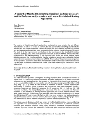 Hans Bezemer & Oyelami Moses Olufemi
International Journal of Experimental Algorithms (IJEA), Volume (6) : Issue (2) : 2016 14
A Variant of Modified Diminishing Increment Sorting: Circlesort
and its Performance Comparison with some Established Sorting
Algorithms
Hans Bezemer hans.bezemer@ordina.nl
Ordina N.V.
The Netherlands
Oyelami Olufemi Moses olufemi.oyelami@bowenuniversity.edu.ng
Faculty of Science and Science Education
Department of Computer Science and Information Technology
Bowen University, Iwo, Nigeria
Abstract
The essence of the plethora of sorting algorithms available is to have varieties that suit different
characteristics of data to be sorted. In addition, the real goal is to have a sorting algorithm that is
both efficient and easy to implement. Towards achieving this goal, Shellsort improved on Insertion
sort, and various sequences have been proposed to further improve the performance of Shellsort.
The best of all the improvements on Shellsort in the worst case is the Modified Diminishing
Increment Sorting (MDIS). This article presents Circlesort, a variant of MDIS. The results of the
implementation and experimentation of the algorithm with MDIS and some notable sorting
algorithms showed that it performed better than the established algorithms considered in the best
case and worst case scenarios, but second to MDIS. The results of the performance comparison
of the algorithms considered also show their strengths and weaknesses in different scenarios.
This will guide prospective users as to the choice to be made depending on the nature of the list
to be sorted.
Keywords: Circlesort, Modified Diminishing Increment Sorting, Shellsort, Quicksort, Introsort,
Heapsort.
1. INTRODUCTION
In a bid to break the quadratic running time of sorting algorithms then, Shellsort was invented by
Donald Shell [1]. The sorting algorithm divides the whole list of elements to be sorted into smaller
subsequences and applies Insertion Sort on each of the sublists. Even though any sequence c1,
c2, c3, …, cn could be used in as much as the last is 1, the sequences proposed Donald are [n/2],
[n/4], [n/8], …[1, 2, 3], where n is the number of elements in the list. Towards improving the
performance of Shellsort, many increments and approaches have been proposed: Hibbard’s
sequence, Papernov and Stasevich’ sequence [2, 4], sequences (2k – (-1)k/3 and (3k -1)/2,
Fibonacci numbers, the Incerpi-Sedgewick sequences, Prat-tlike sequences, N. Tokuda’s
increment [2] and the MDIS [5]. Among all these approaches, the MDIS is the most efficient in the
worst case scenario [5]. This approach has also been used to enhance the performance of Bubble
Sort [6], Quicksort [7] and Introsort [8]. Further still, it has been employed in a “collision detection
algorithm to detect collision and self-collision, between complex models undergoing rigid motion
and deformation to reduce the time complexity of collision detection performed” [9].
This article presents Circlesort, which is a variant of the Modified Diminishing Increment Sorting.
The algorithm was implemented and the results of its performance in different scenarios
compared with Heapsort, Shellsort (using Shell’s sequence), Quicksort, Modified Diminishing
Increment Sort and Introsort are presented. Furthermore, even though the performance of the
 