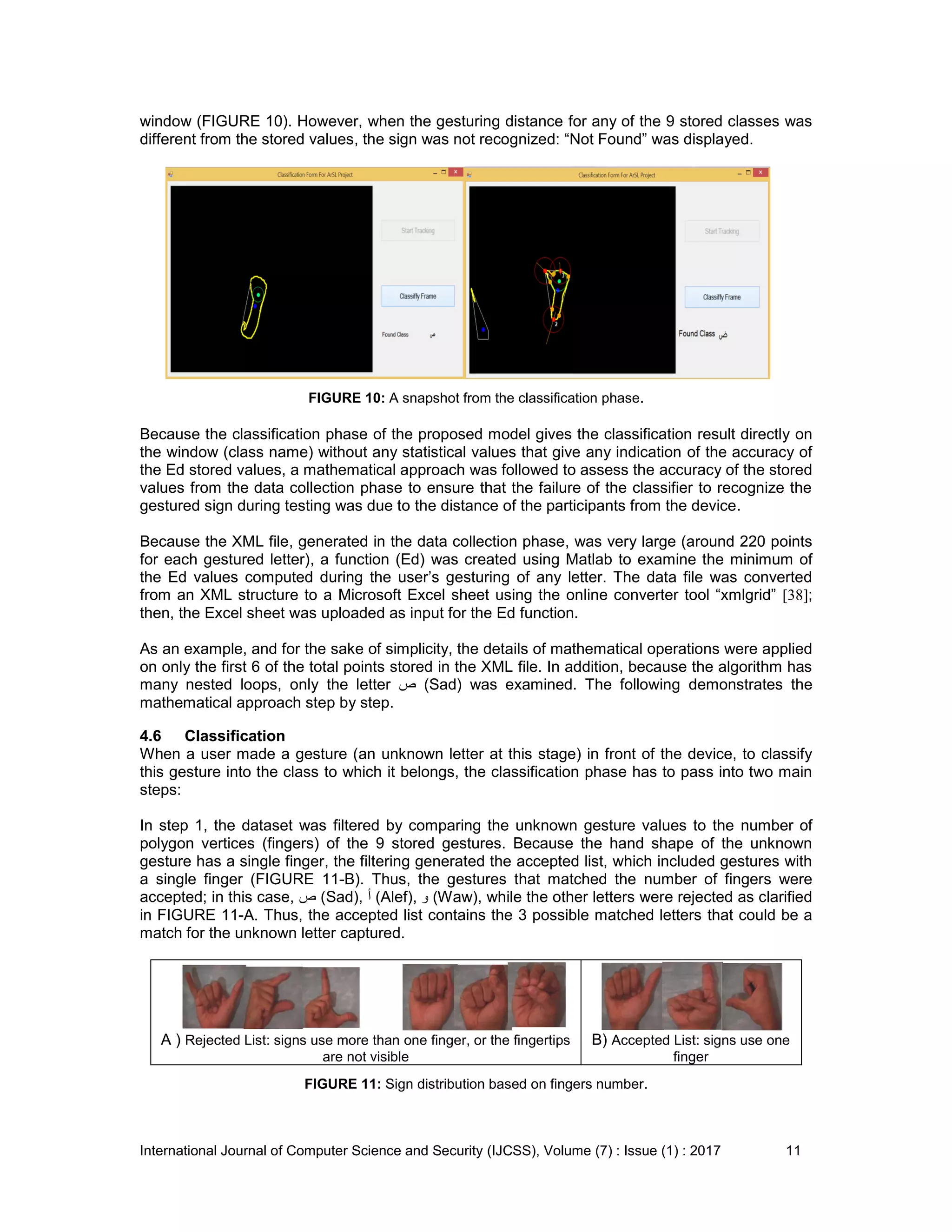 International Journal of Computer Science and Security (IJCSS), Volume (7) : Issue (1) : 2017 11
window (FIGURE 10). However, when the gesturing distance for any of the 9 stored classes was
different from the stored values, the sign was not recognized: “Not Found” was displayed.
FIGURE 10: A snapshot from the classification phase.
Because the classification phase of the proposed model gives the classification result directly on
the window (class name) without any statistical values that give any indication of the accuracy of
the Ed stored values, a mathematical approach was followed to assess the accuracy of the stored
values from the data collection phase to ensure that the failure of the classifier to recognize the
gestured sign during testing was due to the distance of the participants from the device.
Because the XML file, generated in the data collection phase, was very large (around 220 points
for each gestured letter), a function (Ed) was created using Matlab to examine the minimum of
the Ed values computed during the user’s gesturing of any letter. The data file was converted
from an XML structure to a Microsoft Excel sheet using the online converter tool “xmlgrid” [38];
then, the Excel sheet was uploaded as input for the Ed function.
As an example, and for the sake of simplicity, the details of mathematical operations were applied
on only the first 6 of the total points stored in the XML file. In addition, because the algorithm has
many nested loops, only the letter ‫ص‬ (Sad) was examined. The following demonstrates the
mathematical approach step by step.
4.6 Classification
When a user made a gesture (an unknown letter at this stage) in front of the device, to classify
this gesture into the class to which it belongs, the classification phase has to pass into two main
steps:
In step 1, the dataset was filtered by comparing the unknown gesture values to the number of
polygon vertices (fingers) of the 9 stored gestures. Because the hand shape of the unknown
gesture has a single finger, the filtering generated the accepted list, which included gestures with
a single finger (FIGURE 11-B). Thus, the gestures that matched the number of fingers were
accepted; in this case, ‫ص‬ (Sad), ‫أ‬ (Alef), ‫و‬ (Waw), while the other letters were rejected as clarified
in FIGURE 11-A. Thus, the accepted list contains the 3 possible matched letters that could be a
match for the unknown letter captured.
A ) Rejected List: signs use more than one finger, or the fingertips
are not visible
B) Accepted List: signs use one
finger
FIGURE 11: Sign distribution based on fingers number.
 