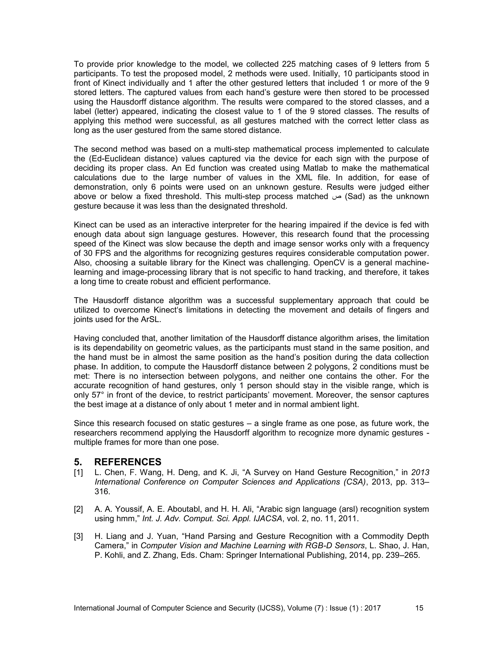 International Journal of Computer Science and Security (IJCSS), Volume (7) : Issue (1) : 2017 15
To provide prior knowledge to the model, we collected 225 matching cases of 9 letters from 5
participants. To test the proposed model, 2 methods were used. Initially, 10 participants stood in
front of Kinect individually and 1 after the other gestured letters that included 1 or more of the 9
stored letters. The captured values from each hand’s gesture were then stored to be processed
using the Hausdorff distance algorithm. The results were compared to the stored classes, and a
label (letter) appeared, indicating the closest value to 1 of the 9 stored classes. The results of
applying this method were successful, as all gestures matched with the correct letter class as
long as the user gestured from the same stored distance.
The second method was based on a multi-step mathematical process implemented to calculate
the (Ed-Euclidean distance) values captured via the device for each sign with the purpose of
deciding its proper class. An Ed function was created using Matlab to make the mathematical
calculations due to the large number of values in the XML file. In addition, for ease of
demonstration, only 6 points were used on an unknown gesture. Results were judged either
above or below a fixed threshold. This multi-step process matched ‫ص‬ (Sad) as the unknown
gesture because it was less than the designated threshold.
Kinect can be used as an interactive interpreter for the hearing impaired if the device is fed with
enough data about sign language gestures. However, this research found that the processing
speed of the Kinect was slow because the depth and image sensor works only with a frequency
of 30 FPS and the algorithms for recognizing gestures requires considerable computation power.
Also, choosing a suitable library for the Kinect was challenging. OpenCV is a general machine-
learning and image-processing library that is not specific to hand tracking, and therefore, it takes
a long time to create robust and efficient performance.
The Hausdorff distance algorithm was a successful supplementary approach that could be
utilized to overcome Kinect‘s limitations in detecting the movement and details of fingers and
joints used for the ArSL.
Having concluded that, another limitation of the Hausdorff distance algorithm arises, the limitation
is its dependability on geometric values, as the participants must stand in the same position, and
the hand must be in almost the same position as the hand’s position during the data collection
phase. In addition, to compute the Hausdorff distance between 2 polygons, 2 conditions must be
met: There is no intersection between polygons, and neither one contains the other. For the
accurate recognition of hand gestures, only 1 person should stay in the visible range, which is
only 57° in front of the device, to restrict participants’ movement. Moreover, the sensor captures
the best image at a distance of only about 1 meter and in normal ambient light.
Since this research focused on static gestures – a single frame as one pose, as future work, the
researchers recommend applying the Hausdorff algorithm to recognize more dynamic gestures -
multiple frames for more than one pose.
5. REFERENCES
[1] L. Chen, F. Wang, H. Deng, and K. Ji, “A Survey on Hand Gesture Recognition,” in 2013
International Conference on Computer Sciences and Applications (CSA), 2013, pp. 313–
316.
[2] A. A. Youssif, A. E. Aboutabl, and H. H. Ali, “Arabic sign language (arsl) recognition system
using hmm,” Int. J. Adv. Comput. Sci. Appl. IJACSA, vol. 2, no. 11, 2011.
[3] H. Liang and J. Yuan, “Hand Parsing and Gesture Recognition with a Commodity Depth
Camera,” in Computer Vision and Machine Learning with RGB-D Sensors, L. Shao, J. Han,
P. Kohli, and Z. Zhang, Eds. Cham: Springer International Publishing, 2014, pp. 239–265.
 