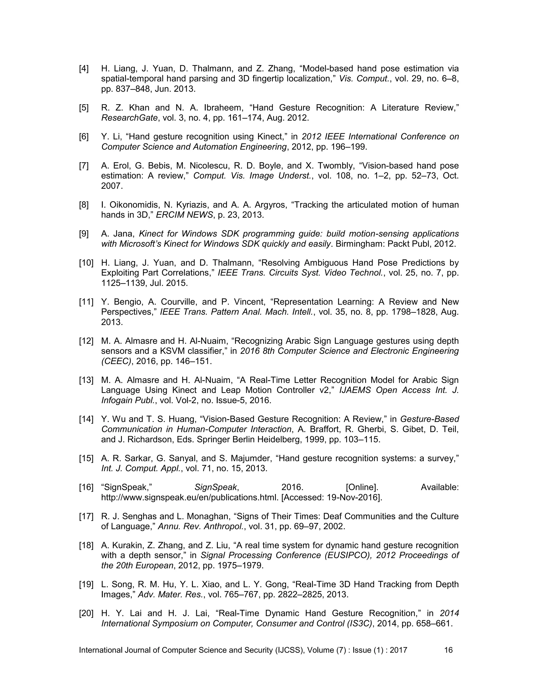 International Journal of Computer Science and Security (IJCSS), Volume (7) : Issue (1) : 2017 16
[4] H. Liang, J. Yuan, D. Thalmann, and Z. Zhang, “Model-based hand pose estimation via
spatial-temporal hand parsing and 3D fingertip localization,” Vis. Comput., vol. 29, no. 6–8,
pp. 837–848, Jun. 2013.
[5] R. Z. Khan and N. A. Ibraheem, “Hand Gesture Recognition: A Literature Review,”
ResearchGate, vol. 3, no. 4, pp. 161–174, Aug. 2012.
[6] Y. Li, “Hand gesture recognition using Kinect,” in 2012 IEEE International Conference on
Computer Science and Automation Engineering, 2012, pp. 196–199.
[7] A. Erol, G. Bebis, M. Nicolescu, R. D. Boyle, and X. Twombly, “Vision-based hand pose
estimation: A review,” Comput. Vis. Image Underst., vol. 108, no. 1–2, pp. 52–73, Oct.
2007.
[8] I. Oikonomidis, N. Kyriazis, and A. A. Argyros, “Tracking the articulated motion of human
hands in 3D,” ERCIM NEWS, p. 23, 2013.
[9] A. Jana, Kinect for Windows SDK programming guide: build motion-sensing applications
with Microsoft’s Kinect for Windows SDK quickly and easily. Birmingham: Packt Publ, 2012.
[10] H. Liang, J. Yuan, and D. Thalmann, “Resolving Ambiguous Hand Pose Predictions by
Exploiting Part Correlations,” IEEE Trans. Circuits Syst. Video Technol., vol. 25, no. 7, pp.
1125–1139, Jul. 2015.
[11] Y. Bengio, A. Courville, and P. Vincent, “Representation Learning: A Review and New
Perspectives,” IEEE Trans. Pattern Anal. Mach. Intell., vol. 35, no. 8, pp. 1798–1828, Aug.
2013.
[12] M. A. Almasre and H. Al-Nuaim, “Recognizing Arabic Sign Language gestures using depth
sensors and a KSVM classifier,” in 2016 8th Computer Science and Electronic Engineering
(CEEC), 2016, pp. 146–151.
[13] M. A. Almasre and H. Al-Nuaim, “A Real-Time Letter Recognition Model for Arabic Sign
Language Using Kinect and Leap Motion Controller v2,” IJAEMS Open Access Int. J.
Infogain Publ., vol. Vol-2, no. Issue-5, 2016.
[14] Y. Wu and T. S. Huang, “Vision-Based Gesture Recognition: A Review,” in Gesture-Based
Communication in Human-Computer Interaction, A. Braffort, R. Gherbi, S. Gibet, D. Teil,
and J. Richardson, Eds. Springer Berlin Heidelberg, 1999, pp. 103–115.
[15] A. R. Sarkar, G. Sanyal, and S. Majumder, “Hand gesture recognition systems: a survey,”
Int. J. Comput. Appl., vol. 71, no. 15, 2013.
[16] “SignSpeak,” SignSpeak, 2016. [Online]. Available:
http://www.signspeak.eu/en/publications.html. [Accessed: 19-Nov-2016].
[17] R. J. Senghas and L. Monaghan, “Signs of Their Times: Deaf Communities and the Culture
of Language,” Annu. Rev. Anthropol., vol. 31, pp. 69–97, 2002.
[18] A. Kurakin, Z. Zhang, and Z. Liu, “A real time system for dynamic hand gesture recognition
with a depth sensor,” in Signal Processing Conference (EUSIPCO), 2012 Proceedings of
the 20th European, 2012, pp. 1975–1979.
[19] L. Song, R. M. Hu, Y. L. Xiao, and L. Y. Gong, “Real-Time 3D Hand Tracking from Depth
Images,” Adv. Mater. Res., vol. 765–767, pp. 2822–2825, 2013.
[20] H. Y. Lai and H. J. Lai, “Real-Time Dynamic Hand Gesture Recognition,” in 2014
International Symposium on Computer, Consumer and Control (IS3C), 2014, pp. 658–661.
 
