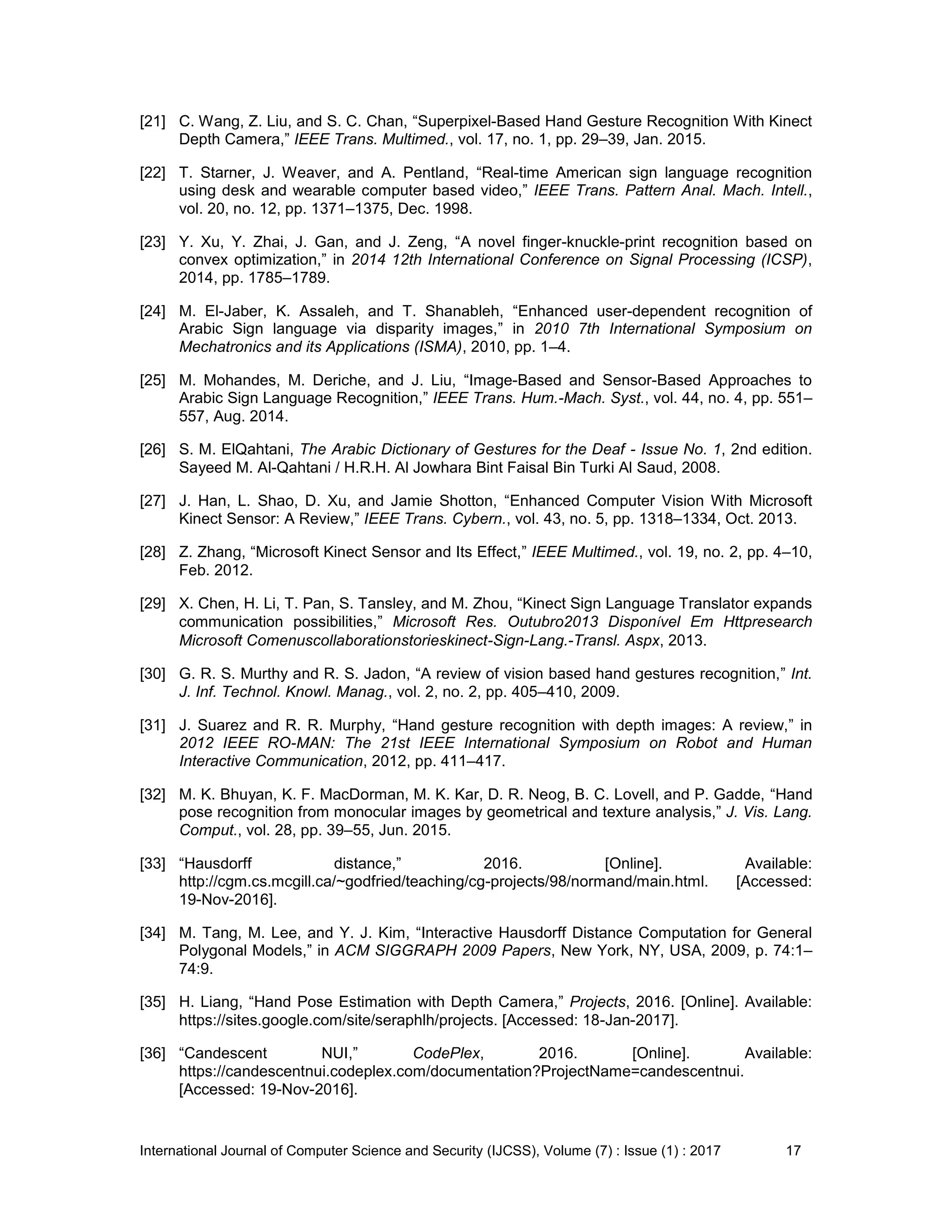 International Journal of Computer Science and Security (IJCSS), Volume (7) : Issue (1) : 2017 17
[21] C. Wang, Z. Liu, and S. C. Chan, “Superpixel-Based Hand Gesture Recognition With Kinect
Depth Camera,” IEEE Trans. Multimed., vol. 17, no. 1, pp. 29–39, Jan. 2015.
[22] T. Starner, J. Weaver, and A. Pentland, “Real-time American sign language recognition
using desk and wearable computer based video,” IEEE Trans. Pattern Anal. Mach. Intell.,
vol. 20, no. 12, pp. 1371–1375, Dec. 1998.
[23] Y. Xu, Y. Zhai, J. Gan, and J. Zeng, “A novel finger-knuckle-print recognition based on
convex optimization,” in 2014 12th International Conference on Signal Processing (ICSP),
2014, pp. 1785–1789.
[24] M. El-Jaber, K. Assaleh, and T. Shanableh, “Enhanced user-dependent recognition of
Arabic Sign language via disparity images,” in 2010 7th International Symposium on
Mechatronics and its Applications (ISMA), 2010, pp. 1–4.
[25] M. Mohandes, M. Deriche, and J. Liu, “Image-Based and Sensor-Based Approaches to
Arabic Sign Language Recognition,” IEEE Trans. Hum.-Mach. Syst., vol. 44, no. 4, pp. 551–
557, Aug. 2014.
[26] S. M. ElQahtani, The Arabic Dictionary of Gestures for the Deaf - Issue No. 1, 2nd edition.
Sayeed M. Al-Qahtani / H.R.H. Al Jowhara Bint Faisal Bin Turki Al Saud, 2008.
[27] J. Han, L. Shao, D. Xu, and Jamie Shotton, “Enhanced Computer Vision With Microsoft
Kinect Sensor: A Review,” IEEE Trans. Cybern., vol. 43, no. 5, pp. 1318–1334, Oct. 2013.
[28] Z. Zhang, “Microsoft Kinect Sensor and Its Effect,” IEEE Multimed., vol. 19, no. 2, pp. 4–10,
Feb. 2012.
[29] X. Chen, H. Li, T. Pan, S. Tansley, and M. Zhou, “Kinect Sign Language Translator expands
communication possibilities,” Microsoft Res. Outubro2013 Disponível Em Httpresearch
Microsoft Comenuscollaborationstorieskinect-Sign-Lang.-Transl. Aspx, 2013.
[30] G. R. S. Murthy and R. S. Jadon, “A review of vision based hand gestures recognition,” Int.
J. Inf. Technol. Knowl. Manag., vol. 2, no. 2, pp. 405–410, 2009.
[31] J. Suarez and R. R. Murphy, “Hand gesture recognition with depth images: A review,” in
2012 IEEE RO-MAN: The 21st IEEE International Symposium on Robot and Human
Interactive Communication, 2012, pp. 411–417.
[32] M. K. Bhuyan, K. F. MacDorman, M. K. Kar, D. R. Neog, B. C. Lovell, and P. Gadde, “Hand
pose recognition from monocular images by geometrical and texture analysis,” J. Vis. Lang.
Comput., vol. 28, pp. 39–55, Jun. 2015.
[33] “Hausdorff distance,” 2016. [Online]. Available:
http://cgm.cs.mcgill.ca/~godfried/teaching/cg-projects/98/normand/main.html. [Accessed:
19-Nov-2016].
[34] M. Tang, M. Lee, and Y. J. Kim, “Interactive Hausdorff Distance Computation for General
Polygonal Models,” in ACM SIGGRAPH 2009 Papers, New York, NY, USA, 2009, p. 74:1–
74:9.
[35] H. Liang, “Hand Pose Estimation with Depth Camera,” Projects, 2016. [Online]. Available:
https://sites.google.com/site/seraphlh/projects. [Accessed: 18-Jan-2017].
[36] “Candescent NUI,” CodePlex, 2016. [Online]. Available:
https://candescentnui.codeplex.com/documentation?ProjectName=candescentnui.
[Accessed: 19-Nov-2016].
 