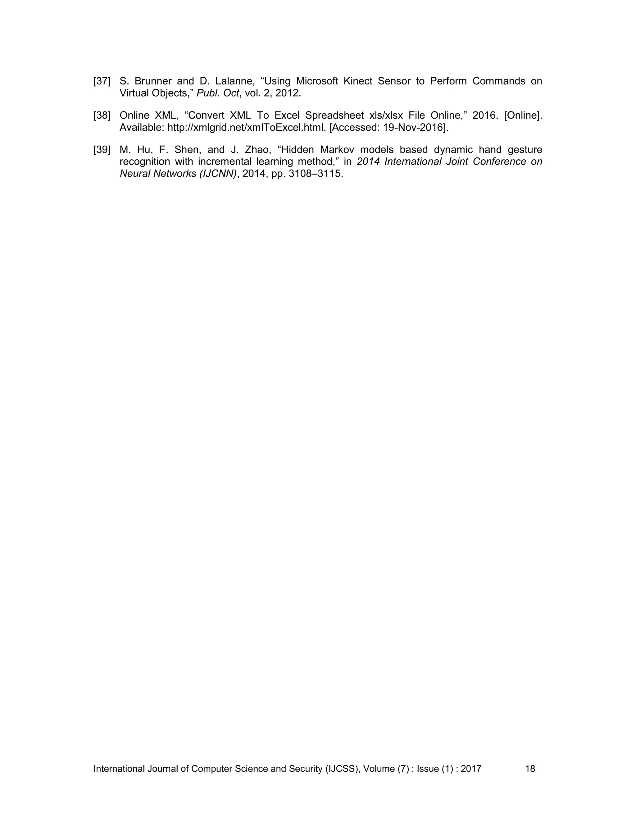 International Journal of Computer Science and Security (IJCSS), Volume (7) : Issue (1) : 2017 18
[37] S. Brunner and D. Lalanne, “Using Microsoft Kinect Sensor to Perform Commands on
Virtual Objects,” Publ. Oct, vol. 2, 2012.
[38] Online XML, “Convert XML To Excel Spreadsheet xls/xlsx File Online,” 2016. [Online].
Available: http://xmlgrid.net/xmlToExcel.html. [Accessed: 19-Nov-2016].
[39] M. Hu, F. Shen, and J. Zhao, “Hidden Markov models based dynamic hand gesture
recognition with incremental learning method,” in 2014 International Joint Conference on
Neural Networks (IJCNN), 2014, pp. 3108–3115.
 