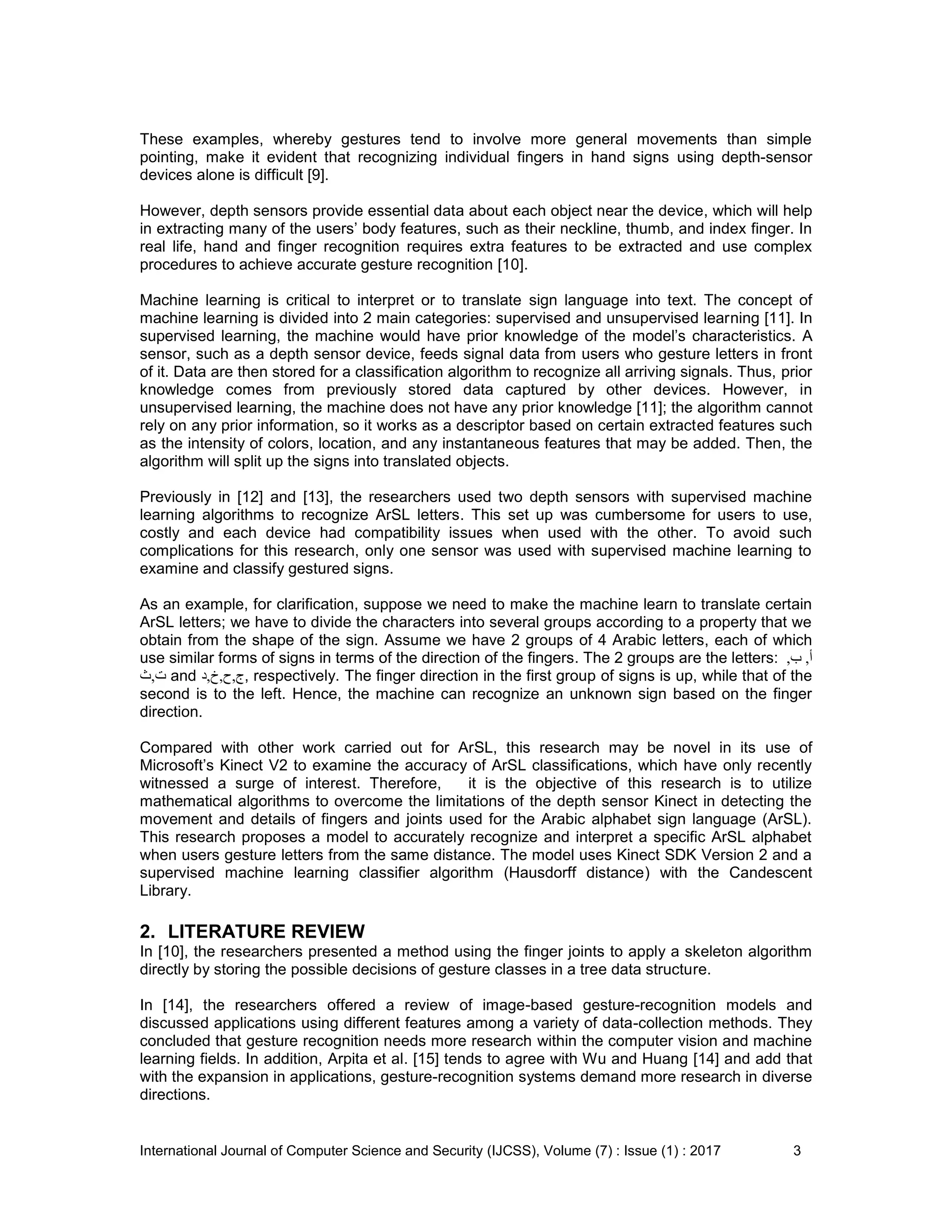 International Journal of Computer Science and Security (IJCSS), Volume (7) : Issue (1) : 2017 3
These examples, whereby gestures tend to involve more general movements than simple
pointing, make it evident that recognizing individual fingers in hand signs using depth-sensor
devices alone is difficult [9].
However, depth sensors provide essential data about each object near the device, which will help
in extracting many of the users’ body features, such as their neckline, thumb, and index finger. In
real life, hand and finger recognition requires extra features to be extracted and use complex
procedures to achieve accurate gesture recognition [10].
Machine learning is critical to interpret or to translate sign language into text. The concept of
machine learning is divided into 2 main categories: supervised and unsupervised learning [11]. In
supervised learning, the machine would have prior knowledge of the model’s characteristics. A
sensor, such as a depth sensor device, feeds signal data from users who gesture letters in front
of it. Data are then stored for a classification algorithm to recognize all arriving signals. Thus, prior
knowledge comes from previously stored data captured by other devices. However, in
unsupervised learning, the machine does not have any prior knowledge [11]; the algorithm cannot
rely on any prior information, so it works as a descriptor based on certain extracted features such
as the intensity of colors, location, and any instantaneous features that may be added. Then, the
algorithm will split up the signs into translated objects.
Previously in [12] and [13], the researchers used two depth sensors with supervised machine
learning algorithms to recognize ArSL letters. This set up was cumbersome for users to use,
costly and each device had compatibility issues when used with the other. To avoid such
complications for this research, only one sensor was used with supervised machine learning to
examine and classify gestured signs.
As an example, for clarification, suppose we need to make the machine learn to translate certain
ArSL letters; we have to divide the characters into several groups according to a property that we
obtain from the shape of the sign. Assume we have 2 groups of 4 Arabic letters, each of which
use similar forms of signs in terms of the direction of the fingers. The 2 groups are the letters: ‫أ‬,‫ب‬,
‫ت‬,‫ث‬ and ‫ج‬,‫ح‬,‫خ‬,‫د‬ , respectively. The finger direction in the first group of signs is up, while that of the
second is to the left. Hence, the machine can recognize an unknown sign based on the finger
direction.
Compared with other work carried out for ArSL, this research may be novel in its use of
Microsoft’s Kinect V2 to examine the accuracy of ArSL classifications, which have only recently
witnessed a surge of interest. Therefore, it is the objective of this research is to utilize
mathematical algorithms to overcome the limitations of the depth sensor Kinect in detecting the
movement and details of fingers and joints used for the Arabic alphabet sign language (ArSL).
This research proposes a model to accurately recognize and interpret a specific ArSL alphabet
when users gesture letters from the same distance. The model uses Kinect SDK Version 2 and a
supervised machine learning classifier algorithm (Hausdorff distance) with the Candescent
Library.
2. LITERATURE REVIEW
In [10], the researchers presented a method using the finger joints to apply a skeleton algorithm
directly by storing the possible decisions of gesture classes in a tree data structure.
In [14], the researchers offered a review of image-based gesture-recognition models and
discussed applications using different features among a variety of data-collection methods. They
concluded that gesture recognition needs more research within the computer vision and machine
learning fields. In addition, Arpita et al. [15] tends to agree with Wu and Huang [14] and add that
with the expansion in applications, gesture-recognition systems demand more research in diverse
directions.
 