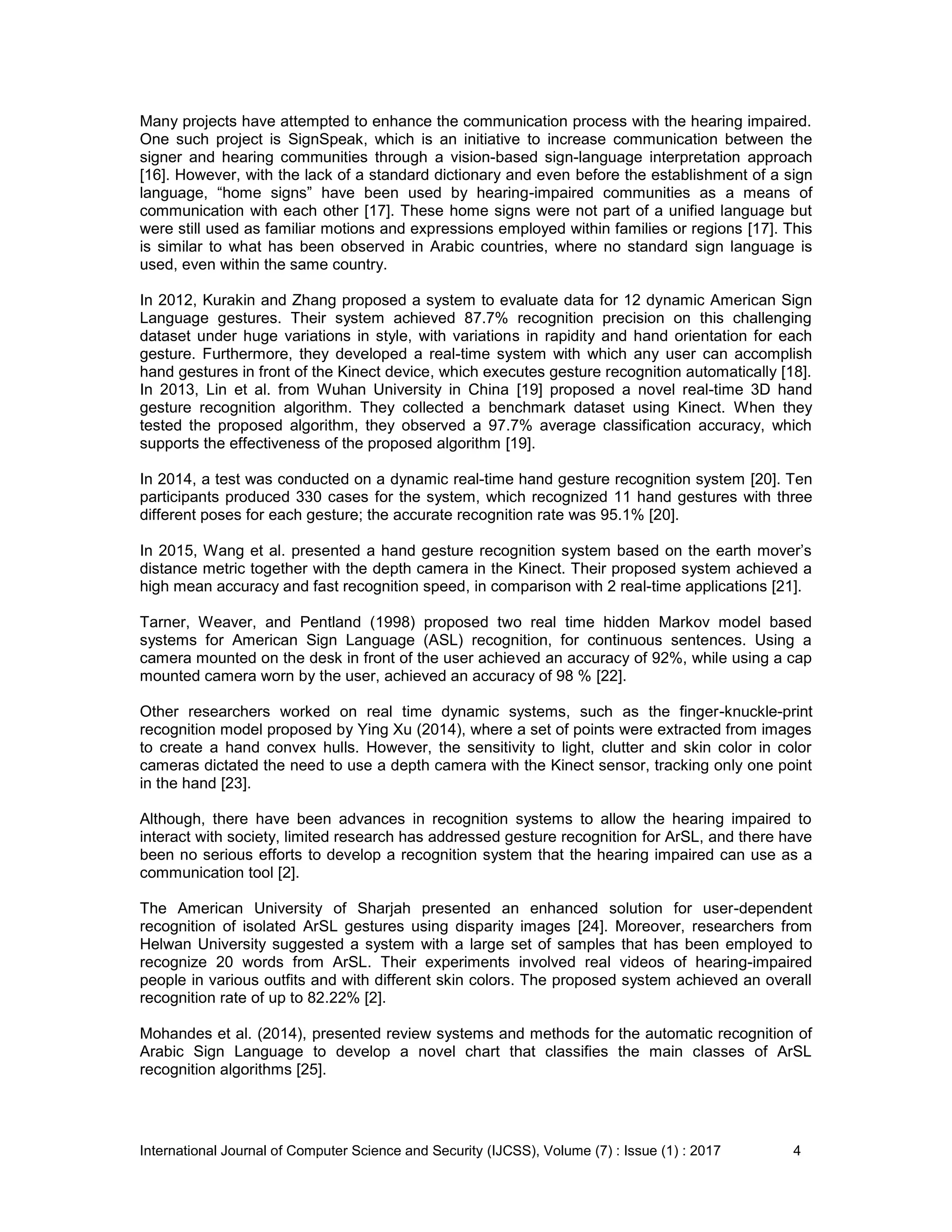 International Journal of Computer Science and Security (IJCSS), Volume (7) : Issue (1) : 2017 4
Many projects have attempted to enhance the communication process with the hearing impaired.
One such project is SignSpeak, which is an initiative to increase communication between the
signer and hearing communities through a vision-based sign-language interpretation approach
[16]. However, with the lack of a standard dictionary and even before the establishment of a sign
language, “home signs” have been used by hearing-impaired communities as a means of
communication with each other [17]. These home signs were not part of a unified language but
were still used as familiar motions and expressions employed within families or regions [17]. This
is similar to what has been observed in Arabic countries, where no standard sign language is
used, even within the same country.
In 2012, Kurakin and Zhang proposed a system to evaluate data for 12 dynamic American Sign
Language gestures. Their system achieved 87.7% recognition precision on this challenging
dataset under huge variations in style, with variations in rapidity and hand orientation for each
gesture. Furthermore, they developed a real-time system with which any user can accomplish
hand gestures in front of the Kinect device, which executes gesture recognition automatically [18].
In 2013, Lin et al. from Wuhan University in China [19] proposed a novel real-time 3D hand
gesture recognition algorithm. They collected a benchmark dataset using Kinect. When they
tested the proposed algorithm, they observed a 97.7% average classification accuracy, which
supports the effectiveness of the proposed algorithm [19].
In 2014, a test was conducted on a dynamic real-time hand gesture recognition system [20]. Ten
participants produced 330 cases for the system, which recognized 11 hand gestures with three
different poses for each gesture; the accurate recognition rate was 95.1% [20].
In 2015, Wang et al. presented a hand gesture recognition system based on the earth mover’s
distance metric together with the depth camera in the Kinect. Their proposed system achieved a
high mean accuracy and fast recognition speed, in comparison with 2 real-time applications [21].
Tarner, Weaver, and Pentland (1998) proposed two real time hidden Markov model based
systems for American Sign Language (ASL) recognition, for continuous sentences. Using a
camera mounted on the desk in front of the user achieved an accuracy of 92%, while using a cap
mounted camera worn by the user, achieved an accuracy of 98 % [22].
Other researchers worked on real time dynamic systems, such as the finger-knuckle-print
recognition model proposed by Ying Xu (2014), where a set of points were extracted from images
to create a hand convex hulls. However, the sensitivity to light, clutter and skin color in color
cameras dictated the need to use a depth camera with the Kinect sensor, tracking only one point
in the hand [23].
Although, there have been advances in recognition systems to allow the hearing impaired to
interact with society, limited research has addressed gesture recognition for ArSL, and there have
been no serious efforts to develop a recognition system that the hearing impaired can use as a
communication tool [2].
The American University of Sharjah presented an enhanced solution for user-dependent
recognition of isolated ArSL gestures using disparity images [24]. Moreover, researchers from
Helwan University suggested a system with a large set of samples that has been employed to
recognize 20 words from ArSL. Their experiments involved real videos of hearing-impaired
people in various outfits and with different skin colors. The proposed system achieved an overall
recognition rate of up to 82.22% [2].
Mohandes et al. (2014), presented review systems and methods for the automatic recognition of
Arabic Sign Language to develop a novel chart that classifies the main classes of ArSL
recognition algorithms [25].
 