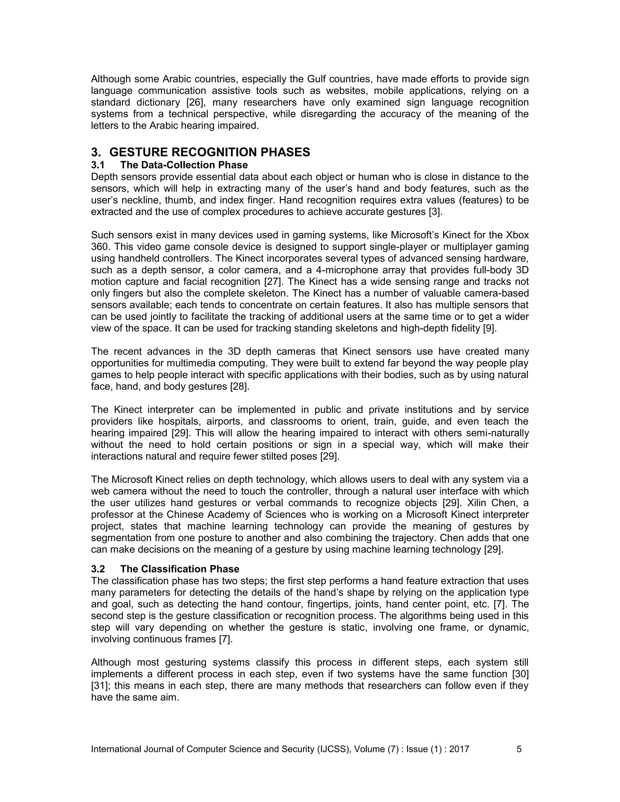 International Journal of Computer Science and Security (IJCSS), Volume (7) : Issue (1) : 2017 5
Although some Arabic countries, especially the Gulf countries, have made efforts to provide sign
language communication assistive tools such as websites, mobile applications, relying on a
standard dictionary [26], many researchers have only examined sign language recognition
systems from a technical perspective, while disregarding the accuracy of the meaning of the
letters to the Arabic hearing impaired.
3. GESTURE RECOGNITION PHASES
3.1 The Data-Collection Phase
Depth sensors provide essential data about each object or human who is close in distance to the
sensors, which will help in extracting many of the user’s hand and body features, such as the
user’s neckline, thumb, and index finger. Hand recognition requires extra values (features) to be
extracted and the use of complex procedures to achieve accurate gestures [3].
Such sensors exist in many devices used in gaming systems, like Microsoft’s Kinect for the Xbox
360. This video game console device is designed to support single-player or multiplayer gaming
using handheld controllers. The Kinect incorporates several types of advanced sensing hardware,
such as a depth sensor, a color camera, and a 4-microphone array that provides full-body 3D
motion capture and facial recognition [27]. The Kinect has a wide sensing range and tracks not
only fingers but also the complete skeleton. The Kinect has a number of valuable camera-based
sensors available; each tends to concentrate on certain features. It also has multiple sensors that
can be used jointly to facilitate the tracking of additional users at the same time or to get a wider
view of the space. It can be used for tracking standing skeletons and high-depth fidelity [9].
The recent advances in the 3D depth cameras that Kinect sensors use have created many
opportunities for multimedia computing. They were built to extend far beyond the way people play
games to help people interact with specific applications with their bodies, such as by using natural
face, hand, and body gestures [28].
The Kinect interpreter can be implemented in public and private institutions and by service
providers like hospitals, airports, and classrooms to orient, train, guide, and even teach the
hearing impaired [29]. This will allow the hearing impaired to interact with others semi-naturally
without the need to hold certain positions or sign in a special way, which will make their
interactions natural and require fewer stilted poses [29].
The Microsoft Kinect relies on depth technology, which allows users to deal with any system via a
web camera without the need to touch the controller, through a natural user interface with which
the user utilizes hand gestures or verbal commands to recognize objects [29]. Xilin Chen, a
professor at the Chinese Academy of Sciences who is working on a Microsoft Kinect interpreter
project, states that machine learning technology can provide the meaning of gestures by
segmentation from one posture to another and also combining the trajectory. Chen adds that one
can make decisions on the meaning of a gesture by using machine learning technology [29].
3.2 The Classification Phase
The classification phase has two steps; the first step performs a hand feature extraction that uses
many parameters for detecting the details of the hand’s shape by relying on the application type
and goal, such as detecting the hand contour, fingertips, joints, hand center point, etc. [7]. The
second step is the gesture classification or recognition process. The algorithms being used in this
step will vary depending on whether the gesture is static, involving one frame, or dynamic,
involving continuous frames [7].
Although most gesturing systems classify this process in different steps, each system still
implements a different process in each step, even if two systems have the same function [30]
[31]; this means in each step, there are many methods that researchers can follow even if they
have the same aim.
 