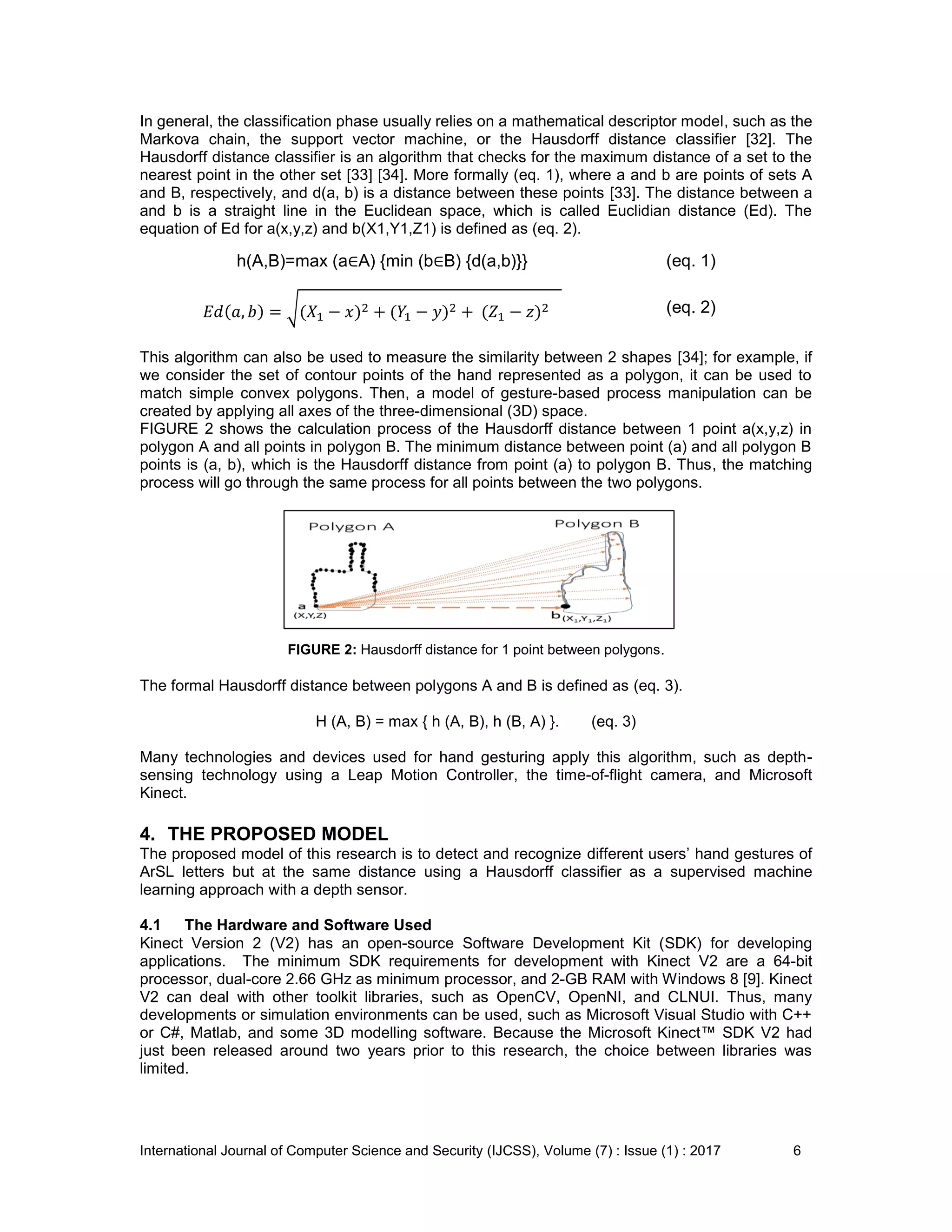 International Journal of Computer Science and Security (IJCSS), Volume (7) : Issue (1) : 2017 6
In general, the classification phase usually relies on a mathematical descriptor model, such as the
Markova chain, the support vector machine, or the Hausdorff distance classifier [32]. The
Hausdorff distance classifier is an algorithm that checks for the maximum distance of a set to the
nearest point in the other set [33] [34]. More formally (eq. 1), where a and b are points of sets A
and B, respectively, and d(a, b) is a distance between these points [33]. The distance between a
and b is a straight line in the Euclidean space, which is called Euclidian distance (Ed). The
equation of Ed for a(x,y,z) and b(X1,Y1,Z1) is defined as (eq. 2).
h(A,B)=max (a∈A) {min (b∈B) {d(a,b)}} (eq. 1)
(eq. 2)
This algorithm can also be used to measure the similarity between 2 shapes [34]; for example, if
we consider the set of contour points of the hand represented as a polygon, it can be used to
match simple convex polygons. Then, a model of gesture-based process manipulation can be
created by applying all axes of the three-dimensional (3D) space.
FIGURE 2 shows the calculation process of the Hausdorff distance between 1 point a(x,y,z) in
polygon A and all points in polygon B. The minimum distance between point (a) and all polygon B
points is (a, b), which is the Hausdorff distance from point (a) to polygon B. Thus, the matching
process will go through the same process for all points between the two polygons.
FIGURE 2: Hausdorff distance for 1 point between polygons.
The formal Hausdorff distance between polygons A and B is defined as (eq. 3).
H (A, B) = max { h (A, B), h (B, A) }. (eq. 3)
Many technologies and devices used for hand gesturing apply this algorithm, such as depth-
sensing technology using a Leap Motion Controller, the time-of-flight camera, and Microsoft
Kinect.
4. THE PROPOSED MODEL
The proposed model of this research is to detect and recognize different users’ hand gestures of
ArSL letters but at the same distance using a Hausdorff classifier as a supervised machine
learning approach with a depth sensor.
4.1 The Hardware and Software Used
Kinect Version 2 (V2) has an open-source Software Development Kit (SDK) for developing
applications. The minimum SDK requirements for development with Kinect V2 are a 64-bit
processor, dual-core 2.66 GHz as minimum processor, and 2-GB RAM with Windows 8 [9]. Kinect
V2 can deal with other toolkit libraries, such as OpenCV, OpenNI, and CLNUI. Thus, many
developments or simulation environments can be used, such as Microsoft Visual Studio with C++
or C#, Matlab, and some 3D modelling software. Because the Microsoft Kinect™ SDK V2 had
just been released around two years prior to this research, the choice between libraries was
limited.
 
