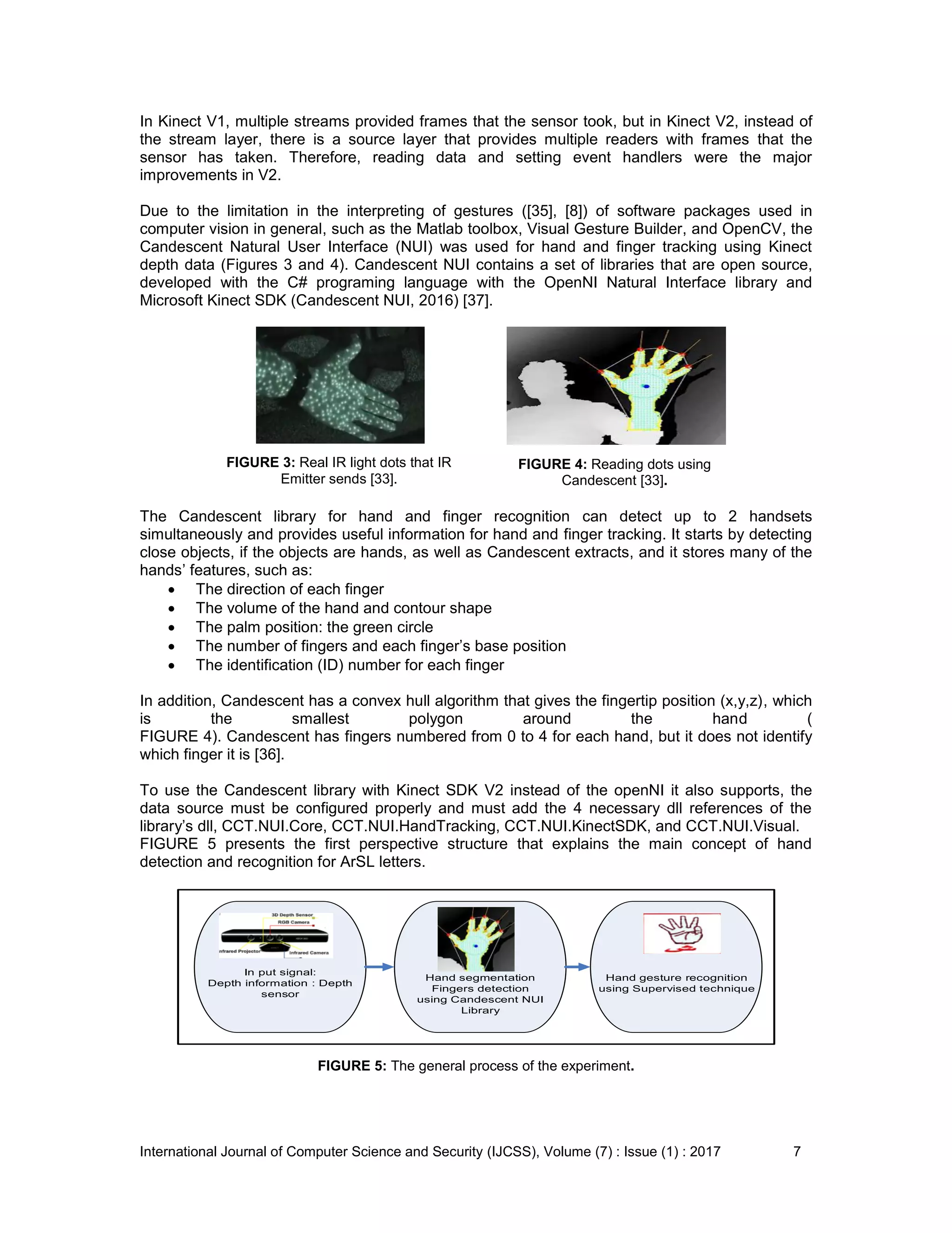 International Journal of Computer Science and Security (IJCSS), Volume (7) : Issue (1) : 2017 7
In Kinect V1, multiple streams provided frames that the sensor took, but in Kinect V2, instead of
the stream layer, there is a source layer that provides multiple readers with frames that the
sensor has taken. Therefore, reading data and setting event handlers were the major
improvements in V2.
Due to the limitation in the interpreting of gestures ([35], [8]) of software packages used in
computer vision in general, such as the Matlab toolbox, Visual Gesture Builder, and OpenCV, the
Candescent Natural User Interface (NUI) was used for hand and finger tracking using Kinect
depth data (Figures 3 and 4). Candescent NUI contains a set of libraries that are open source,
developed with the C# programing language with the OpenNI Natural Interface library and
Microsoft Kinect SDK (Candescent NUI, 2016) [37].
FIGURE 3: Real IR light dots that IR
Emitter sends [33].
FIGURE 4: Reading dots using
Candescent [33].
The Candescent library for hand and finger recognition can detect up to 2 handsets
simultaneously and provides useful information for hand and finger tracking. It starts by detecting
close objects, if the objects are hands, as well as Candescent extracts, and it stores many of the
hands’ features, such as:
 The direction of each finger
 The volume of the hand and contour shape
 The palm position: the green circle
 The number of fingers and each finger’s base position
 The identification (ID) number for each finger
In addition, Candescent has a convex hull algorithm that gives the fingertip position (x,y,z), which
is the smallest polygon around the hand (
FIGURE 4). Candescent has fingers numbered from 0 to 4 for each hand, but it does not identify
which finger it is [36].
To use the Candescent library with Kinect SDK V2 instead of the openNI it also supports, the
data source must be configured properly and must add the 4 necessary dll references of the
library’s dll, CCT.NUI.Core, CCT.NUI.HandTracking, CCT.NUI.KinectSDK, and CCT.NUI.Visual.
FIGURE 5 presents the first perspective structure that explains the main concept of hand
detection and recognition for ArSL letters.
In put signal:
Depth information : Depth
sensor
Hand segmentation
Fingers detection
using Candescent NUI
Library
Hand gesture recognition
using Supervised technique
FIGURE 5: The general process of the experiment.
 