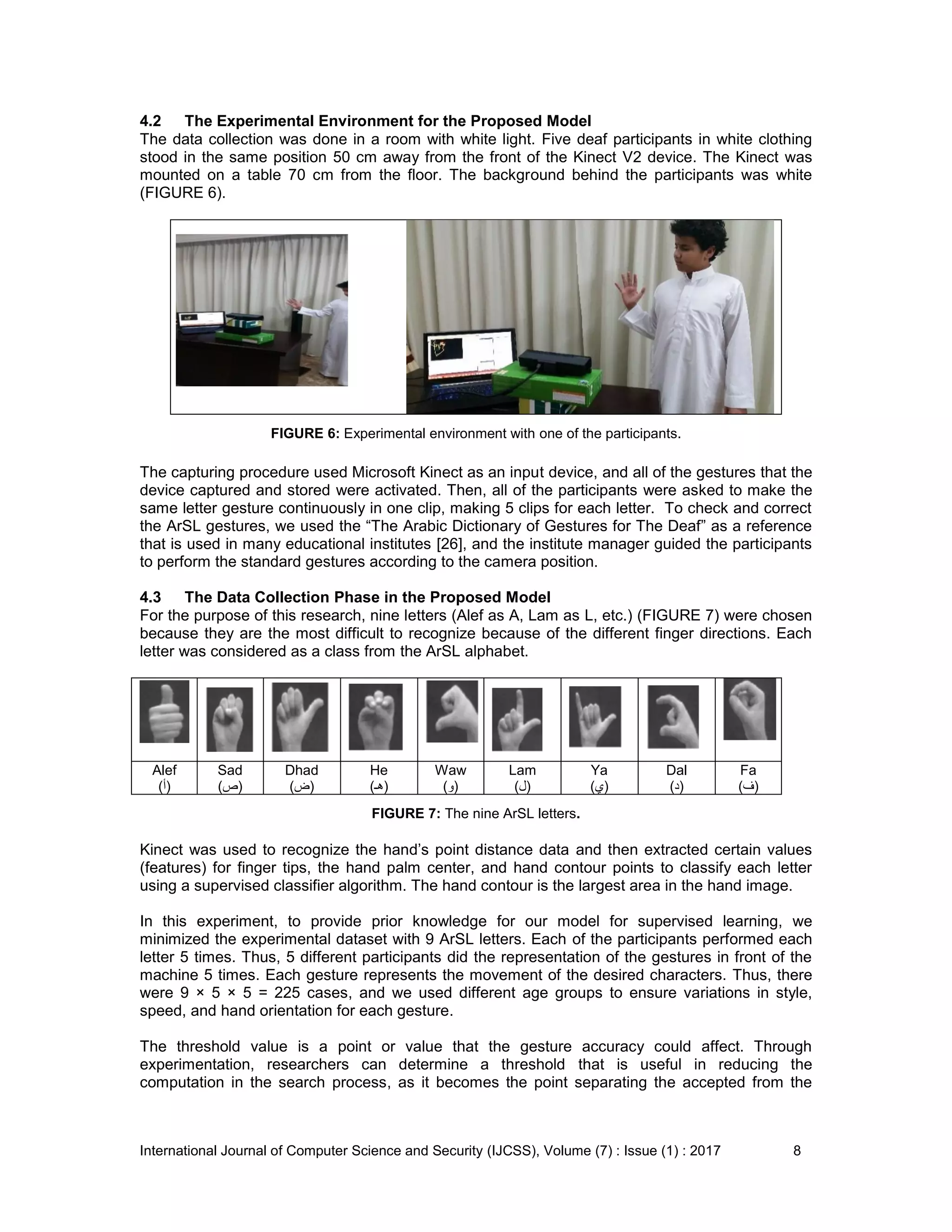 International Journal of Computer Science and Security (IJCSS), Volume (7) : Issue (1) : 2017 8
4.2 The Experimental Environment for the Proposed Model
The data collection was done in a room with white light. Five deaf participants in white clothing
stood in the same position 50 cm away from the front of the Kinect V2 device. The Kinect was
mounted on a table 70 cm from the floor. The background behind the participants was white
(FIGURE 6).
FIGURE 6: Experimental environment with one of the participants.
The capturing procedure used Microsoft Kinect as an input device, and all of the gestures that the
device captured and stored were activated. Then, all of the participants were asked to make the
same letter gesture continuously in one clip, making 5 clips for each letter. To check and correct
the ArSL gestures, we used the “The Arabic Dictionary of Gestures for The Deaf” as a reference
that is used in many educational institutes [26], and the institute manager guided the participants
to perform the standard gestures according to the camera position.
4.3 The Data Collection Phase in the Proposed Model
For the purpose of this research, nine letters (Alef as A, Lam as L, etc.) (FIGURE 7) were chosen
because they are the most difficult to recognize because of the different finger directions. Each
letter was considered as a class from the ArSL alphabet.
Alef
(‫)أ‬
Sad
(‫)ص‬
Dhad
(‫)ض‬
He
(‫)هـ‬
Waw
(‫)و‬
Lam
(‫)ل‬
Ya
(‫)ي‬
Dal
(‫)د‬
Fa
(‫)ف‬
FIGURE 7: The nine ArSL letters.
Kinect was used to recognize the hand’s point distance data and then extracted certain values
(features) for finger tips, the hand palm center, and hand contour points to classify each letter
using a supervised classifier algorithm. The hand contour is the largest area in the hand image.
In this experiment, to provide prior knowledge for our model for supervised learning, we
minimized the experimental dataset with 9 ArSL letters. Each of the participants performed each
letter 5 times. Thus, 5 different participants did the representation of the gestures in front of the
machine 5 times. Each gesture represents the movement of the desired characters. Thus, there
were 9 × 5 × 5 = 225 cases, and we used different age groups to ensure variations in style,
speed, and hand orientation for each gesture.
The threshold value is a point or value that the gesture accuracy could affect. Through
experimentation, researchers can determine a threshold that is useful in reducing the
computation in the search process, as it becomes the point separating the accepted from the
 