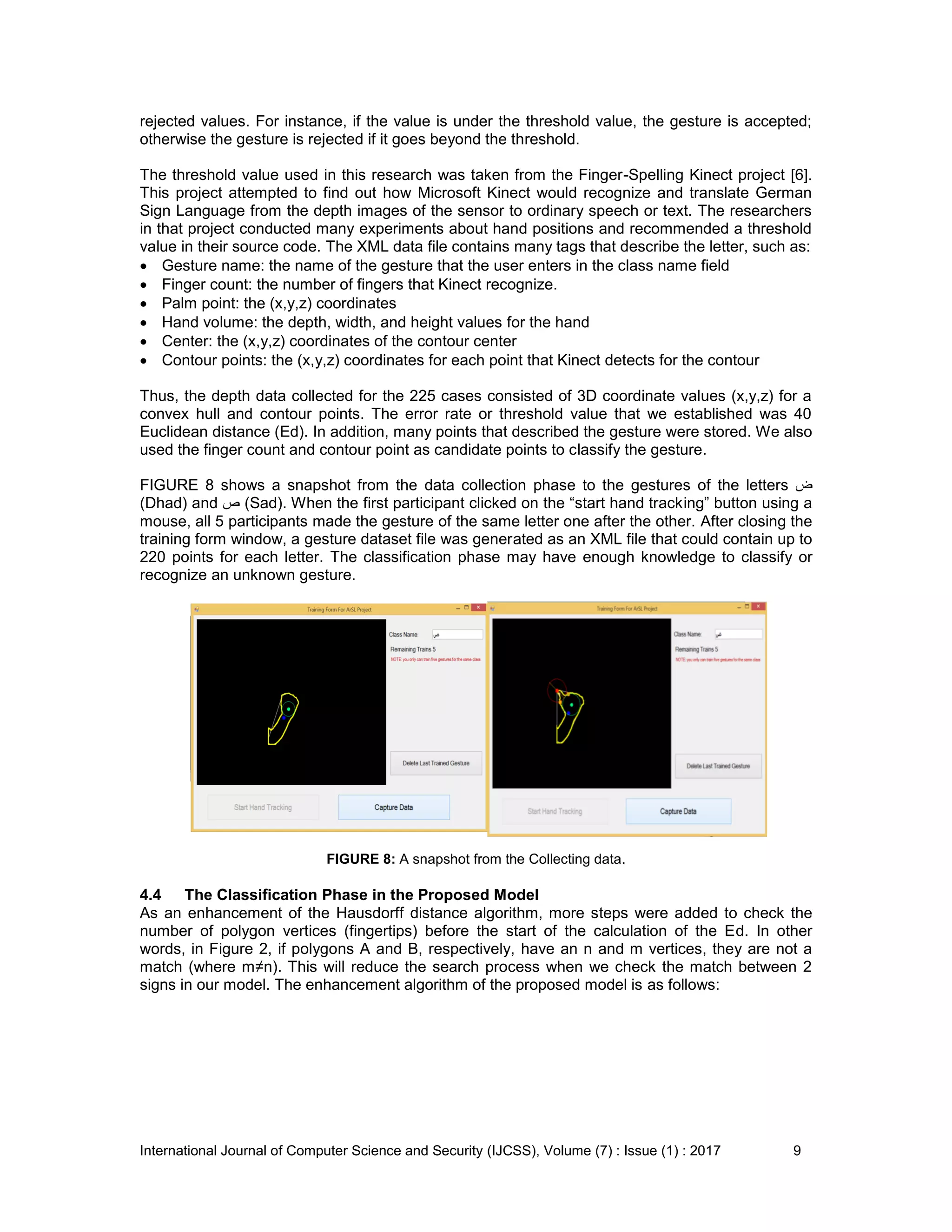 International Journal of Computer Science and Security (IJCSS), Volume (7) : Issue (1) : 2017 9
rejected values. For instance, if the value is under the threshold value, the gesture is accepted;
otherwise the gesture is rejected if it goes beyond the threshold.
The threshold value used in this research was taken from the Finger-Spelling Kinect project [6].
This project attempted to find out how Microsoft Kinect would recognize and translate German
Sign Language from the depth images of the sensor to ordinary speech or text. The researchers
in that project conducted many experiments about hand positions and recommended a threshold
value in their source code. The XML data file contains many tags that describe the letter, such as:
 Gesture name: the name of the gesture that the user enters in the class name field
 Finger count: the number of fingers that Kinect recognize.
 Palm point: the (x,y,z) coordinates
 Hand volume: the depth, width, and height values for the hand
 Center: the (x,y,z) coordinates of the contour center
 Contour points: the (x,y,z) coordinates for each point that Kinect detects for the contour
Thus, the depth data collected for the 225 cases consisted of 3D coordinate values (x,y,z) for a
convex hull and contour points. The error rate or threshold value that we established was 40
Euclidean distance (Ed). In addition, many points that described the gesture were stored. We also
used the finger count and contour point as candidate points to classify the gesture.
FIGURE 8 shows a snapshot from the data collection phase to the gestures of the letters ‫ض‬
(Dhad) and ‫ص‬ (Sad). When the first participant clicked on the “start hand tracking” button using a
mouse, all 5 participants made the gesture of the same letter one after the other. After closing the
training form window, a gesture dataset file was generated as an XML file that could contain up to
220 points for each letter. The classification phase may have enough knowledge to classify or
recognize an unknown gesture.
FIGURE 8: A snapshot from the Collecting data.
4.4 The Classification Phase in the Proposed Model
As an enhancement of the Hausdorff distance algorithm, more steps were added to check the
number of polygon vertices (fingertips) before the start of the calculation of the Ed. In other
words, in Figure 2, if polygons A and B, respectively, have an n and m vertices, they are not a
match (where m≠n). This will reduce the search process when we check the match between 2
signs in our model. The enhancement algorithm of the proposed model is as follows:
 