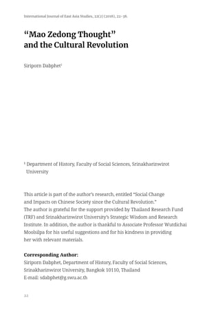 22
“Mao Zedong Thought”
and the Cultural Revolution
Siriporn Dabphet1
1
Department of History, Faculty of Social Sciences, Srinakharinwirot
University
This article is part of the author’s research, entitled “Social Change
and Impacts on Chinese Society since the Cultural Revolution.”
The author is grateful for the support provided by Thailand Research Fund
(TRF) and Srinakharinwirot University’s Strategic Wisdom and Research
Institute. In addition, the author is thankful to Associate Professor Wutdichai
Moolsilpa for his useful suggestions and for his kindness in providing
her with relevant materials.
Corresponding Author:
Siriporn Dabphet, Department of History, Faculty of Social Sciences,
Srinakharinwirot University, Bangkok 10110, Thailand
E-mail: sdabphet@g.swu.ac.th
International Journal of East Asia Studies, 22(2) (2018), 22-38.
 
