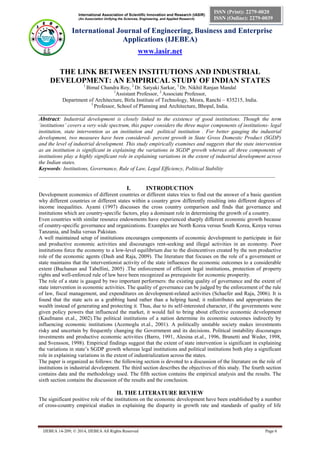 International Association of Scientific Innovation and Research (IASIR)
(An Association Unifying the Sciences, Engineering, and Applied Research)
International Journal of Engineering, Business and Enterprise
Applications (IJEBEA)
www.iasir.net
IJEBEA 14-209; © 2014, IJEBEA All Rights Reserved Page 6
ISSN (Print): 2279-0020
ISSN (Online): 2279-0039
THE LINK BETWEEN INSTITUTIONS AND INDUSTRIAL
DEVELOPMENT: AN EMPIRICAL STUDY OF INDIAN STATES
1
Bimal Chandra Roy, 2
Dr. Satyaki Sarkar, 3
Dr. Nikhil Ranjan Mandal
1
Assistant Professor, 2
Associate Professor,
Department of Architecture, Birla Institute of Technology, Mesra, Ranchi – 835215, India.
3
Professor, School of Planning and Architecture, Bhopal, India.
______________________________________________________________________________________
Abstract: Industrial development is closely linked to the existence of good institutions. Though the term
‘institutions’ covers a very wide spectrum, this paper considers the three major components of institutions- legal
institution, state intervention as an institution and political institution . For better gauging the industrial
development, two measures have been considered- percent growth in State Gross Domestic Product (SGDP)
and the level of industrial development. This study empirically examines and suggests that the state intervention
as an institution is significant in explaining the variations in SGDP growth whereas all three components of
institutions play a highly significant role in explaining variations in the extent of industrial development across
the Indian states.
Keywords: Institutions, Governance, Rule of Law, Legal Efficiency, Political Stability
________________________________________________________________________________________
I. INTRODUCTION
Development economics of different countries or different states tries to find out the answer of a basic question
why different countries or different states within a country grow differently resulting into different degrees of
income inequalities. Ayami (1997) discusses the cross country comparison and finds that governance and
institutions which are country-specific factors, play a dominant role in determining the growth of a country.
Even countries with similar resource endowments have experienced sharply different economic growth because
of country-specific governance and organizations. Examples are North Korea versus South Korea, Kenya versus
Tanzania, and India versus Pakistan.
A well maintained setup of institutions encourages components of economic development to participate in fair
and productive economic activities and discourages rent-seeking and illegal activities in an economy. Poor
institutions force the economy to a low-level equilibrium due to the disincentives created by the non productive
role of the economic agents (Dash and Raja, 2009). The literature that focuses on the role of a government or
state maintains that the interventionist activity of the state influences the economic outcomes to a considerable
extent (Buchanan and Tabellini, 2005) .The enforcement of efficient legal institutions, protection of property
rights and well-enforced rule of law have been recognized as prerequisite for economic prosperity.
The role of a state is gauged by two important performers: the existing quality of governance and the extent of
state intervention in economic activities. The quality of governance can be judged by the enforcement of the rule
of law, fiscal management, and expenditures on development-related activities (Schaefer and Raja, 2006). It is
found that the state acts as a grabbing hand rather than a helping hand; it redistributes and appropriates the
wealth instead of generating and protecting it. Thus, due to its self-interested character, if the governments were
given policy powers that influenced the market, it would fail to bring about effective economic development
(Kaufmann et.al., 2002).The political institutions of a nation determine its economic outcomes indirectly by
influencing economic institutions (Acemoglu et.al., 2001). A politically unstable society makes investments
risky and uncertain by frequently changing the Government and its decisions. Political instability discourages
investments and productive economic activities (Barro, 1991, Alesina et.al., 1996, Brunetti and Weder, 1998,
and Svensson, 1998). Empirical findings suggest that the extent of state intervention is significant in explaining
the variations in state’s SGDP growth whereas legal institutions and political institutions both play a significant
role in explaining variations in the extent of industrialization across the states.
The paper is organized as follows: the following section is devoted to a discussion of the literature on the role of
institutions in industrial development. The third section describes the objectives of this study. The fourth section
contains data and the methodology used. The fifth section contains the empirical analysis and the results. The
sixth section contains the discussion of the results and the conclusion.
II. THE LITERATURE REVIEW
The significant positive role of the institutions on the economic development have been established by a number
of cross-country empirical studies in explaining the disparity in growth rate and standards of quality of life
 