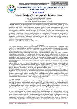 International Association of Scientific Innovation and Research (IASIR)
(An Association Unifying the Sciences, Engineering, and Applied Research)
International Journal of Engineering, Business and Enterprise
Applications (IJEBEA)
www.iasir.net
IJEBEA 14- 251; © 2014, IJEBEA All Rights Reserved Page 73
ISSN (Print): 2279-0020
ISSN (Online): 2279-0039
Employer Branding: The New Mantra for Talent Acquisition
1
Mrs. Shipra Sharma, 2
Ms. Sakshi Chhabra
1
Centre for Development of Advanced Computing
B/30 Academic Block, Sector 62, Noida
2
Plot No.4 GYS Heights, MasTech Sector 125, Noida
________________________________________________________________________________________
Abstract: This paper encompasses the new area of research exploring the thought where brand is not just a
symbolic embodiment of all the informations connected to a company, product or service but also embrace its
employees.” This research thus covers the idea of creating employer’s brand which is the image seen through
the eyes of current and potential employees. Making the place attractive for new talents and also keep the
potential employees motivated for being the part of the organization. The report aims at understanding the fact
that building a strong employer brand image in market by an organization act as a major source for talent
acquisition. The following 6 Employer Brand dimensions are considered for current study they are Product &
Services, Business performance, Pay & Benefits, Management, employer behavior and work life balance. The
data will be collected through questionnaire (measured on 5-point likert scale).This study quantifies the effects
of employer branding on talent acquisition on the basis of above dimensions on job seekers. The research is
followed by findings and recommendations.
Keyword: Employer Branding (EB), Talent Acquisition
____________________________________________________________________________________
I. Introduction
The concept of employer branding was developed at the end of 1990s in consequence of tightening labor
markets. Ever since, the idea has developed on the minds of both human resource and marketing professionals.
However, the concept remains controversial and it is still responded skeptically. It has become harder to attract
talents and companies have to make long term employer branding strategies. (Taylor, 2010)
Ballantyne introduced the “six markets” model which highlights the six stakeholder markets that a company
should have a relationship with, including the recruitment and internal markets (2002). For customers a
company communicates with its company or product brand, whereas for these two markets a company should
communicate with its employer brand. This does not mean that the company would have several separate
brands, but that it has several aspects in its one brand. It has to communicate different messages via different
channels depending on whom the message is targeted at. Potential employees are interested in different things
than consumers.
At present time this term is very much widespread almost all over the world and it keeps on spreading and most
of the companies are applying the concepts and principle about the subject. As a matter of fact most of the
companies consider employer branding as one of the most integral part in their business strategy. This is
testified in different countries such as in USA, India, Australia, Asia, and Europe.
In the changing business scenario corporate brands have become enormously valuable assets. The Employer
Branding is evolving, to increase the attention towards attracting and retaining potential employees in any nature
of the organization. Companies with a strong and positive corporate brand image have two advantages; they are
an ability to have a single umbrella image that throws light on a range of products (corporate branding giants
like Sony, Disney and Microsoft) second an ability to attract and retain the best talents in the market and get a
commitment to quality from them (Yahoo, Southwest Airlines and Infosys).
II. Methodology
A. Choice of Method
The aim is to find relationships between variables by studying different situations or problems as well as try to
find new insights into new phenomena, leading to a mixture of an exploratory and an explanatory research
design. Null hypothesis considered is an Employer Branding (EB) element play a major role in talent acquisition
is supported and clarified by theories1
. The hypothesis being followed by EB elements for talent acquisition of
job seekers have been tested using the data collected from and evaluated using Chi Square method.
III. The relation between Employer branding and Talent Acquisition
In today’s brand conscious era where everyone is driven by branded products, services it has become more of a
status symbol and this has not kept our organizations untouched. Even they are striving for creating a brand
image which has forced them to invest huge capital on branding the company image. This has lead them to meet
their objective –one hitting the competitive market with high profit margins and the other which has captured
the attentions of the recruiters, is creating a market for new and potential talents. This has led the companies to
enter in a “War of Talent” that encounters the fight between the employees to recruit and retain the correct hire.
 