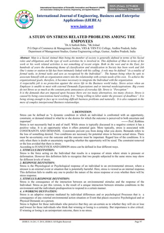 International Association of Scientific Innovation and Research (IASIR)
(An Association Unifying the Sciences, Engineering, and Applied Research)
International Journal of Engineering, Business and Enterprise
Applications (IJEBEA)
www.iasir.net
IJEBEA 14-261; © 2014, IJEBEA All Rights Reserved Page 97
ISSN (Print): 2279-0020
ISSN (Online): 2279-0039
A STUDY ON STRESS RELATED PROBLEMS AMONG THE
EMPOYEES
1
Dr.A.Sathish Babu, 2
SK.Irshad
P.G Dept of Commerce & Management Studies, VRS & YRN P.G College, Andhra Pradesh, India
Department of Management Studies, Guntur Engineering college, Guntur, Andhra Pradesh, India
_________________________________________________________________________________________
Abstract: Man is a Social Animal Man being the member of society is generally defined in terms of his Social
roles and obligations and the type of work activities he is involved in. This definition of Man in terms of his
work or his work related activities is not something of recent origin. Both in the west and in the East, for
hundreds of years the dommating theme of classification and stratification in Society has been work and Job
One’s status or station in life has been intimately linked with his calling. A role may be defined “As a totality of
formal tasks, in formal tasks and acts as recognized by the Individual”. The human being when he opts to
associate himself with an organization enters into the relationship with certain needs of his own. To achieve the
organizational goals, therefore, it becomes necessary to integrate the Individual with the organization.
A respectable job is no protection against the stress life in the Business world today. Stress arises when an
Employee is unable to meet with external Demands Expectations and or internal needs/aspirations. Big events
do not Stress us as much as the constant petty annoyances of everyday life. Stress is “Perception”
It is the demands that are imposed upon because there are too many alternatives, too many choices. Stress is
caused by being conscientious hard working. It is “being willing to labor under the pressure of deadlines”. It is
being strong enough to face up to resolving difficult business problems and naturally. It is also rampant in the
mere of complex interpersonal Business relationships.
__________________________________________________________________________________________
I. DEFINITION
Stress can be defined as “a dynamic condition in which an individual is confronted with an opportunity,
constraint, or demand related to what he or she desires for which the outcome is perceived to both uncertain and
important” ------- Prof. Robbins
Stress is not necessarily bad in and of itself. While stress is typically discussed in a negative context it has a
positive value. It is an opportunity when it offers potential gain. More typically, stress is associated with
CONSTRAINTS AND DEMANDS. Constraints prevent you from doing what you desire. Bemands refers to
the loss of something desired. Two conditions are necessary for potential stress to become actual stress. There
must be un-certainty over the outcome and the outcome must be important. Regard less of the conditions. It is
only when there is doubt or uncertainty regarding whether the opportunity will be sized. The constraint removed
or the loss avoided that there is stress.
According to IVANCEVICH AND GIBSON stress can be defined in four different ways.
1. STIMULUS DEFINITION:
Stress is the force acting on the Individual that results in a response of strain where strain is pressure or
deformation. However this definition fails to recognize that two people subjected to the same stress may show
far different levels of strain.
2. RESPONSE DEFINITION:
Stress is the Physiological or Psychological response of an individual to an environmental stressor, where a
stressor is an external event or situation that is potentially harmful. Here, stress is viewed as an internal response.
This definition fails to enable any one to predict the nature of the stress response or even whether there will be
stress response.
3. STIMULUS-RESPONSE DEFINITION:
Stress is the consequence of the interaction between an environmental stimulus and the response of the
Individual. Stress as per this version, is the result of a unique interaction between stimulus conditions in the
environment and the individuals predisposition to respond in a certain manner.
4. A WORKING DEFINATION:
Stress is an adaptive response mediated by individual differences and or psychological Processes that is a
consequence of any external environmental action situation or Event that places excessive Psychological and or
Physical Demands on a person.
Stress is highest for those individuals who perceive that they are un-certain as to whether they will sin or lose
and lowest for those individuals who think that winning or losing is a certainty. But importance is also critical.
If winning or losing is an unimportant outcome, there is no stress.
 