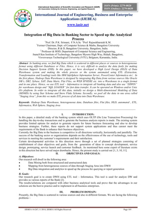 International Association of Scientific Innovation and Research (IASIR)
(An Association Unifying the Sciences, Engineering, and Applied Research)
International Journal of Engineering, Business and Enterprise
Applications (IJEBEA)
www.iasir.net
IJEBEA 14-267; © 2014, IJEBEA All Rights Reserved Page 105
ISSN (Print): 2279-0020
ISSN (Online): 2279-0039
Integration of Big Data in Banking Sector to Speed up the Analytical
Process
1
Prof. Dr. P.K. Srimani, F.N.A.Sc. 2
Prof. Rajasekharaiah K.M.
1
Former Chairman, Dept. of Computer Science & Maths, Bangalore University
Director, R & D, Bangalore University, Bangalore, India.
2
Professor & HOD, Department of Computer Science and Engineering,
JnanaVikas Institute of Technology, Bangalore Mysore High Way, Bidadi, Bangalore,
Visvesvaraya Technological University (VTU), Belgaum, Karnataka, India.
____________________________________________________________________________________________________
Abstract: In banking area, we find Big Data which is scattered in different places or sources in heterogeneous
format using different Databases or Files. Hence, it is very difficult to analyze the data fastly for making
Decision Support System (DSS). In this paper, we have developed a High Level Design (HLD) of Data
Warehouse system and making the whole process or the system automated using ETL (Extraction,
Transformation and Loading) tools like IBM InfoSphere Information Server, PowerCenter Informatica etc/, In
the first phase, Hadoop Data Warehouse is designed by integrating Big Data from various sources like Oracle
DB’s, DB2, Sybase, SAP, Data Marts, Flat Files, on WEB SPHERE etc. into a Warehouse in a single format
and in one place. Hence, we use ETL tool – Informatica to integrate all banking data and also use “ERWIN”
for warehouse design and “SQL LOADER” for fast data transfer. It can be operated on Windows and/or Unix
O/s platform. In order to integrate all this data, initially we design a Multi-dimensional Modeling of Data
(MDMD) by using Star Schema and Snow Flake Schema. Secondly, we pool all the data in one area called
“Staging Area”, from this we make ETL process of all data into Data Warehouse.
Keywords: Hadoop Data Warehouse, heterogeneous data, Database files, Flat files, HLD, automated , ETL,
Informatica, Web Sphere, Staging Area
_________________________________________________________________________________________
I. INTRODUCTION:
In this paper, a detailed study of the banking system which uses OLTP (On Line Transaction Processing) for
handling the day-to-day transactions and to generate the business analysis reports is made. The existing system
provides limited options for analyst to generate reports for future business forecasting and also to develop
business strategies. Further, these reports do not support system applications and thus cannot meet the
requirements of the Bank to enhance their business objectives.
Currently the Big Data in the business is competitive in all directions vertically, horizontally and parallelly. The
success of the banking sector or organizations depends on the effectiveness of the use of technology, tools and
services in meeting the customer’s requirements and their satisfaction.
Certain developmental activities in this direction move through a set of planned strategies consisting of
establishment of clear objectives and goals, from the generation of ideas to concept development, service
design, prototyping, service launch and customer feedback. As mentioned here some expert of literature exists
in this direction but have served major drawbacks. Hence, the present study is carried out [1, 3, 10, 11].
II. OBJECTIVES AND GOALS:
A. Objectives:
Our research will dwell in the following area:
 Data Mining both from structured and unstructured data
 Mapping from heterogeneous sources of data through Staging Area into DWH
 Big Data integration and analytics to speed up the process for querying or report generation
B. Goals:
Our research goal is to create DWH using ETL tool – Informatica. This tool is used for analyze DW and
provides us various reports of the Bank [2].
The results/solutions are compared with other business analytical tools and prove that the advantages in our
solutions are the best to practice and to implement in all business enterprises.
III. PROBLEM DOMAIN:
Presently, the Big Data is scattered in various sources and also in different formats. We are facing the following
problems –
 