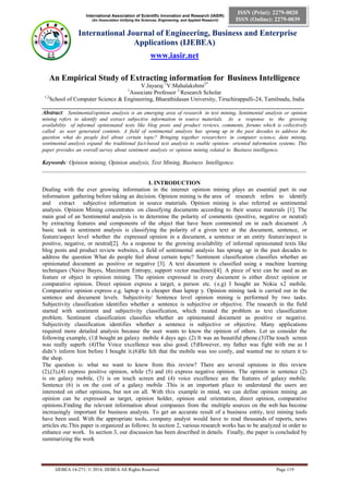 International Association of Scientific Innovation and Research (IASIR)
(An Association Unifying the Sciences, Engineering, and Applied Research)
International Journal of Engineering, Business and Enterprise
Applications (IJEBEA)
www.iasir.net
IJEBEA 14-271; © 2014, IJEBEA All Rights Reserved Page 119
ISSN (Print): 2279-0020
ISSN (Online): 2279-0039
An Empirical Study of Extracting information for Business Intelligence
V.Jayaraj 1
V.Mahalakshmi2*
1
Associate Professor 2
Research Scholar
1,2
School of Computer Science & Engineering, Bharathidasan University, Tiruchirappalli-24, Tamilnadu, India
__________________________________________________________________________________________
Abstract: Sentimental/opinion analysis is an emerging area of research in text mining. Sentimental analysis or opinion
mining refers to identify and extract subjective information in source materials. As a response to the growing
availability of informal opinionated texts like blog posts and product reviews, comments, forums which is collectively
called as user generated contents. A field of sentimental analysis has sprung up in the past decades to address the
question what do people feel about certain topic? Bringing together researchers in computer science, data mining,
sentimental analysis expand the traditional fact-based text analysis to enable opinion- oriented information systems. This
paper provides an overall survey about sentiment analysis or opinion mining related to Business intelligence.
Keywords: Opinion mining, Opinion analysis, Text Mining, Business Intelligence.
___________________________________________________________________________________________
I. INTRODUCTION
Dealing with the ever growing information in the internet opinion mining plays an essential part in our
information gathering before taking an decision. Opinion mining is the area of research refers to identify
and extract subjective information in source materials. Opinion mining is also referred as sentimental
analysis. Opinion Mining concentrates on classifying documents according to their source materials [1]. The
main goal of an Sentimental analysis is to determine the polarity of comments (positive, negative or neutral)
by extracting features and components of the object that have been commented on in each document .A
basic task in sentiment analysis is classifying the polarity of a given text at the document, sentence, or
feature/aspect level whether the expressed opinion in a document, a sentence or an entity feature/aspect is
positive, negative, or neutral[2]. As a response to the growing availability of informal opinionated texts like
blog posts and product review websites, a field of sentimental analysis has sprung up in the past decades to
address the question What do people feel about certain topic? Sentiment classification classifies whether an
opinionated document as positive or negative [3]. A text document is classified using a machine learning
techniques (Naive Bayes, Maximum Entropy, support vector machines)[4]. A piece of text can be used as an
feature or object in opinion mining. The opinion expressed in every document is either direct opinion or
comparative opinion. Direct opinion express a target, a person etc. (e.g) I bought an Nokia x2 mobile.
Comparative opinion express e.g. laptop x is cheaper than laptop y. Opinion mining task is carried out in the
sentence and document levels. Subjectivity/ Sentence level opinion mining is performed by two tasks.
Subjectivity classification identifies whether a sentence is subjective or objective. The research in the field
started with sentiment and subjectivity classification, which treated the problem as text classification
problem. Sentiment classification classifies whether an opinionated document as positive or negative.
Subjectivity classification identifies whether a sentence is subjective or objective. Many applications
required more detailed analysis because the user wants to know the opinion of others. Let us consider the
following example, (1)I bought an galaxy mobile 4 days ago. (2) It was an beautiful phone.(3)The touch screen
was really superb. (4)The Voice excellence was also good. (5)However, my father was fight with me as I
didn’t inform him before I bought it.(6)He felt that the mobile was too costly, and wanted me to return it to
the shop.
The question is: what we want to know from this review? There are several opinions in this review
(2),(3),(4) express positive opinion, while (5) and (6) express negative opinion. The opinion in sentence (2)
is on galaxy mobile, (3) is on touch screen and (4) voice excellence are the features of galaxy mobile.
Sentence (6) is on the cost of a galaxy mobile .This is an important place to understand the users are
interested on other opinions, but not on all. With this example in mind, we can define opinion mining ,an
opinion can be expressed as target, opinion holder, opinion and orientation, direct opinion, comparative
opinions.Finding the relevant information about companies from the multiple sources on the web has become
increasingly important for business analysts. To get an accurate result of a business entity, text mining tools
have been used. With the appropriate tools, company analyst would have to read thousands of reports, news
articles etc.This paper is organized as follows: In section 2, various research works has to be analyzed in order to
enhance our work. In section 3, our discussion has been described in details. Finally, the paper is concluded by
summarizing the work
 