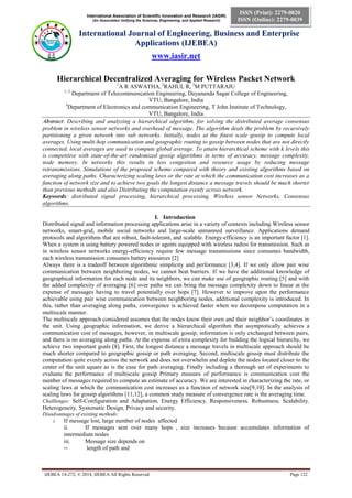 International Association of Scientific Innovation and Research (IASIR)
(An Association Unifying the Sciences, Engineering, and Applied Research)
International Journal of Engineering, Business and Enterprise
Applications (IJEBEA)
www.iasir.net
IJEBEA 14-272; © 2014, IJEBEA All Rights Reserved Page 122
ISSN (Print): 2279-0020
ISSN (Online): 2279-0039
Hierarchical Decentralized Averaging for Wireless Packet Network
1
A R ASWATHA, 2
RAHUL R, 3
M PUTTARAJU
1, 2
Department of Telecommunication Engineering, Dayananda Sagar College of Engineering,
VTU, Bangalore, India
3
Department of Electronics and communication Engineering, T John Institute of Technology,
VTU, Bangalore, India
Abstract: Describing and analyzing a hierarchical algorithm, for solving the distributed average consensus
problem in wireless sensor networks and overhead of message. The algorithm deals the problem by recursively
partitioning a given network into sub networks. Initially, nodes at the finest scale gossip to compute local
averages. Using multi-hop communication and geographic routing to gossip between nodes that are not directly
connected, local averages are used to compute global average. To attain hierarchical scheme with k levels this
is competitive with state-of-the-art randomized gossip algorithms in terms of accuracy, message complexity,
node memory. In networks this results in less congestion and resource usage by reducing message
retransmissions. Simulations of the proposed scheme compared with theory and existing algorithms based on
averaging along paths. Characterizing scaling laws or the rate at which the communication cost increases as a
function of network size and to achieve two goals the longest distance a message travels should be much shorter
than previous methods and also Distributing the computation evenly across network.
Keywords: distributed signal processing, hierarchical processing, Wireless sensor Networks, Consensus
algorithms.
I. Introduction
Distributed signal and information processing applications arise in a variety of contexts including Wireless sensor
networks, smart-grid, mobile social networks and large-scale unmanned surveillance. Applications demand
protocols and algorithms that are robust, fault-tolerant, and scalable. Energy-efficiency is an important factor [1].
When a system is using battery powered nodes or agents equipped with wireless radios for transmission. Such as
in wireless sensor networks energy-efficiency require few message transmissions since consumes bandwidth,
each wireless transmission consumes battery resources [2]
Always there is a tradeoff between algorithmic simplicity and performance [3,4]. If we only allow pair wise
communication between neighboring nodes, we cannot beat barriers. If we have the additional knowledge of
geographical information for each node and its neighbors, we can make use of geographic routing [5] and with
the added complexity of averaging [6] over paths we can bring the message complexity down to linear at the
expense of messages having to travel potentially over hops [7]. However to improve upon the performance
achievable using pair wise communication between neighboring nodes, additional complexity is introduced. In
this, rather than averaging along paths, convergence is achieved faster when we decompose computation in a
multiscale manner.
The multiscale approach considered assumes that the nodes know their own and their neighbor’s coordinates in
the unit. Using geographic information, we derive a hierarchical algorithm that asymptotically achieves a
communication cost of messages, however, in multiscale gossip, information is only exchanged between pairs,
and there is no averaging along paths. At the expense of extra complexity for building the logical hierarchy, we
achieve two important goals [8]. First, the longest distance a message travels in multiscale approach should be
much shorter compared to geographic gossip or path averaging. Second, multiscale gossip must distribute the
computation quite evenly across the network and does not overwhelm and deplete the nodes located closer to the
center of the unit square as is the case for path averaging. Finally including a thorough set of experiments to
evaluate the performance of multiscale gossip Primary measure of performance is communication cost the
number of messages required to compute an estimate of accuracy. We are interested in characterizing the rate, or
scaling laws at which the communication cost increases as a function of network size[9,10]. In the analysis of
scaling laws for gossip algorithms [11,12], a common study measure of convergence rate is the averaging time.
Challlenges: Self-Configuration and Adaptation, Energy Efficiency, Responsiveness, Robustness, Scalability,
Heterogeneity, Systematic Design, Privacy and security.
Disadvantages of existing methods:
i. If message lost, large number of nodes affected
ii. If messages sent over many hops , size increases because accumulates information of
intermediate nodes
iii. Message size depends on
― length of path and
 
