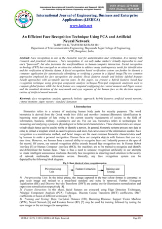 International Association of Scientific Innovation and Research (IASIR)
(An Association Unifying the Sciences, Engineering, and Applied Research)
International Journal of Engineering, Business and Enterprise
Applications (IJEBEA)
www.iasir.net
IJEBEA 14-276; © 2014, IJEBEA All Rights Reserved Page 132
ISSN (Print): 2279-0020
ISSN (Online): 2279-0039
An Efficient Face Recognition Technique Using PCA and Artificial
Neural Network
1
KARTHIK G, 2
SATEESH KUMAR H C
Department of Telecommunication Engineering, Dayananda Sagar College of Engineering,
VTU, Bangalore, India
Abstract: Face recognition is one of the biometric tool for authentication and verification. It is having both
research and practical relevance. . Face recognition, it not only makes hackers virtually impossible to steal
one's "password", but also increases the userfriendliness in human-computer interaction. Facial recognition
technology (FRT) has emerged as an attractive solution to address many contemporary needs for identification
and the verification of identity claims. A facial recognition based verification system can further be deemed a
computer application for automatically identifying or verifying a person in a digital image.The two common
approaches employed for face recognition are analytic (local features based) and holistic (global features
based) approaches with acceptable success rates. In this paper, we present a hybrid features based face
recognition technique using principal component analysis technique.Principal component analysisis used to
compute global feature while the local feature are computed configuring the central moment and Eigen vectors
and the standard deviation of the nose,mouth and eyes segments of the human face as the decision support
entities of Artificial neural network.
Keywords: face recognition; analytic approach; holistic approach; hybrid features; artificial neural network;
central moment; eigen vectors; standard deviation
I. Introduction
Biometrics refers to a science of analyzing human body parts for security purposes. The word
biometrics is derived from the Greek words bios (life) and metrikos (measure).Biometric identification is
becoming more popular of late owing to the current security requirements of society in the field of
information, business, military, e-commerce and etc. For our use, biometrics refers to technologies for
measuring and analyzing a person's physiological or behavioral characteristics. These characteristics are unique
to individuals hence can be used to verify or identify a person. In general, biometric systems process raw data in
order to extract a template which is easier to process and store, but carries most of the information needed. Face
recognition is a nonintrusive method, and facial images are the most common biometric characteristics used
by humans to make a personal recognition. Human faces are complex objects with features that can vary
over time. However, we humans have a natural ability to recognize faces and Indentify person at the spur of
the second. Of course, our natural recognition ability extends beyond face recognition too. In Human Robot
Interface [3] or Human Computer Interface (HCI), the machines are to be trained to recognize and identify
and differentiate the human faces. There is thus a need to simulate recognition artificially in our attempts
to create intelligent autonomous machines. Recently face recognition is attracting much attention in the society
of network multimedia information access. Basically, any face recognition system can be
depicted by the following block diagram.
Fig. 1: Basic blocks of a face recognition system.
Pre-processing Feature Extraction Training and
Unit Testing
1) Pre-processing Unit: In the initial phase, the image captured in the true colour format is converted to
gray scale image and resized to a predefined standard and noise is removed. Further Histogram
Equalization (HE) and Discrete Wavelet Transform (DWT) are carried out for illumination normalization and
expression normalization respectively [4].
2) Feature Extraction: In this phase, facial features are extracted using Edge Detection Techniques,
Principal Component Analysis (PCA) Technique, Discrete Cosine Transform (DCT) coefficients, DWT
coefficients or fusion of different techniques [5].
3) Training and Testing: Here, Euclidean Distance (ED), Hamming Distance, Support Vector Machine
(SVM), Neural Network [6] and Random Forest (RF) [7] may be used for training followed by testing the
new images or the test images for recognition.
 