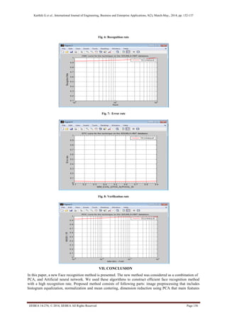 Karthik G et al., International Journal of Engineering, Business and Enterprise Applications, 8(2), March-May., 2014, pp. 132-137
IJEBEA 14-276; © 2014, IJEBEA All Rights Reserved Page 136
Fig. 6: Recognition rate
Fig. 7: Error rate
Fig. 8: Verification rate
VII. CONCLUSION
In this paper, a new Face recognition method is presented. The new method was considered as a combination of
PCA, and Artificial neural network. We used these algorithms to construct efficient face recognition method
with a high recognition rate. Proposed method consists of following parts: image preprocessing that includes
histogram equalization, normalization and mean centering, dimension reduction using PCA that main features
 