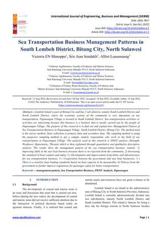 International Journal of Engineering, Business and Management (IJEBM)
ISSN: 2456-7817
[Vol-6, Issue-5, Sep-Oct, 2022]
Issue DOI: https://dx.doi.org/10.22161/ijebm.6.5
Article DOI: https://dx.doi.org/10.22161/ijebm.6.5.1
www.aipublications.com Page | 1
Sea Transportation Business Management Patterns in
South Lembeh District, Bitung City, North Sulawesi
Victoria EN Manoppo1
, Srie Jean Sondakh2
, Alfret Luasunaung3
1
Fisheries Agribusiness, Faculty of Fisheries and Marine Sciences,
Sam Ratulangi University Manado 95115, North Sulawesi Indonesia.
E-mail: victoria.nicoline@unsrat.ac.id
2
Fisheries Agribusiness, Faculty of Fisheries and Marine Sciences,
Sam Ratulangi University Manado 95115, North Sulawesi Indonesia.
E-mail: Srisondakh12@yahoo.com
3
Utilization of Fishery Water Resources, Faculty of Fisheries and
Marine Sciences, Sam Ratulangi University Manado 95115, North Sulawesi, Indonesia.
E-mail: a. Luasunaung@unsrat.ac.id
Received: 12 Aug 2022; Received in revised form: 04 Sep 2022; Accepted: 10 Sep 2022; Available online: 15 Sep 2022
©2022 The Author(s). Published by AI Publications. This is an open access article under the CC BY license
(https://creativecommons.org/licenses/by/4.0/)
Abstract— Lembeh Island is part of Bitung City and has 2 sub-districts, namely South Lembeh District and
North Lembeh District, where the economic activity of the community is very dependent on sea
transportation. Papusungan Village is located in South Lembeh District. Sea transportation activities or
activities are interesting because this business is a business that is mostly carried out by the people of
Papusungan Village. The purpose of this research is to find out and explain how Management Pattern of
Sea Transportation Business in Papusungan Village, South Lembeh District, Bitung City. The method used
is the survey method. Data collection is primary data and secondary data. The sampling method is using
the purposive sampling method to get a sample, namely respondents who work in the field of sea
transportation in Papusungan Village. The analysis used in this research is SWOT analysis (Strength,
Weakness, Opportunity, Threats) which is then explained through quantitative and qualitative descriptive
analysis. The results show the management pattern of the sea transportation business, namely: 1)
Improving skills in the taxi boat business because there is no rejection from the community, 2) Increasing
the standard of boat comfort and safety 3 ) Development and improvement of facilities and infrastructure
for sea transportation business, 4 ) Cooperation between the government and taxi boat businesses, 5 )
There is a need for boat loading standards based on boat capacity to be measurable, 6) Policies from the
government to further improve regulations for passenger safety for better transportation.
Keywords— management pattern, Sea Transportation Business, SWOT Analysis, Papusungan
I. INTRODUCTION
1.1 Background
The development of coastal and marine areas is
an issue and discussion that must that is carried out now,
before (during the new order), the development of coastal
and marine areas did not receive sufficient attention due to
the interaction of political decisions based solely on
agrarian interests. Finally, it is realized that coastal and
marine assets and resources have too great a chance to be
abandoned.
Lembeh Island is an island in the administrative
area of Bitung City in North Sulawesi Province, Indonesia.
Lembeh Island is currently administratively divided into
two sub-districts, namely North Lembeh District and
South Lembeh District. This island is famous for being a
dive site for foreign tourists in North Sulawesi besides
 