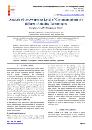 International Journal of Engineering, Business and Management (IJEBM)
ISSN: 2456-7817
[Vol-7, Issue-5, Sep-Oct, 2023]
Issue DOI: https://dx.doi.org/10.22161/ijebm.7.5
Int. j. eng. bus. manag.
www.aipublications.com Page | 1
Analysis of the Awareness Level of Customers about the
different Retailing Technologies
Shweta Arya1
, Dr. Bhoopendra Bharti2
1
Research Scholar, Sunrise University, Alwar, Rajasthan, India
2
Assistant Professor, Sunrise University, Alwar, Rajasthan, India
Received: 01 Aug 2023; Received in revised form: 03 Sep 2023; Accepted: 10 Sep 2023; Available online: 25 Sep 2023
©2023 The Author(s). Published by AI Publications. This is an open access article under the CC BY license
(https://creativecommons.org/licenses/by/4.0/)
Abstract— The increased digitization of the world has created a new kind of shopper. Consumers are
demanding more and more from their in-store experience, forcing companies to innovate quickly. The main
aim of the study is Analysis of The Awareness Level of Customers About the Different Retailing Technologies.
We will design a self-administered survey using multi-item constructs for measuring the phenomena of
interest. We will utilize appropriate scales, such as those measuring levels of agreement, significance, and
satisfaction. According to the results of this study, consumers have a broad knowledge of technological
advancements but a narrower understanding of vending machines.
Keywords— Retailing, Technologies, Customer, Shopper, Awareness, Digitization
I. INTRODUCTION
The increased digitization of the world has created a new
kind of shopper. Consumers are demanding more and more
from their in-store experience, forcing companies to
innovate quickly Furthermore, the acceleration
of innovation in retail due to new technologies has made it
more difficult to keep up with 2020 retail trends. Plus, e-
Commerce has emerged as an almost monopolistic power
in several geographic markets, providing every customer
with enhanced bargaining power when selecting between
retailers. As online shopping quickly cannibalizes sales at
traditional brick-and-mortar retail stores, it has become
imperative for all retail companies to pay close attention to
the most important innovations in the industry. Fortunately,
we have it covered. Check out our list of the few most
important innovations in retail right now:
A. Virtual and Augmented Reality
When analyzing retail innovation, virtual and augmented
reality platforms have huge implications on the future of
commerce. Some companies have already adopted this
technology, implementing it in both online and brick-and-
mortar sales channels.
B- Omnichannel Commerce
While omnichannel commerce has been widely adopted
within the retail space, it is impossible to ignore because of
its critical importance to the industry. At its core,
omnichannel commerce is a full integration of all sales
channels, which improves staff efficiency and provides
invaluable data and analytics to a retailer. The idea of solely
employing one or two sales channels is quickly fading.
Companies that may have originally started as online-only
retailers are opening their own brick-and-mortar outlets,
and vice versa. Companies are increasingly marketing and
selling their products through social media sites and other
third-party outlets, simultaneously accruing data about
individual shoppers. However, omnichannel commerce is
more complex than simply expanding to several channels.
The key to successful omnichannel commerce is a full
integration of different sales channels, which allows
shoppers to seamlessly move between them, allowing
retailers to easily monitor and store information about
consumers’ preferences forehanced targeting
techniques. As more and more retailers employ this method,
shoppers will grow to expect this type of service on a
consistent basis.
II. LITERATURE REVIEW
Nisreen Ameen et.al (2020) The method in which
consumers engage with businesses is being completely
transformed by artificial intelligence (AI). Few studies have
 