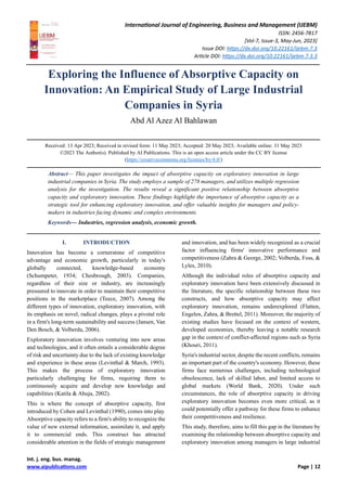 International Journal of Engineering, Business and Management (IJEBM)
ISSN: 2456-7817
[Vol-7, Issue-3, May-Jun, 2023]
Issue DOI: https://dx.doi.org/10.22161/ijebm.7.3
Article DOI: https://dx.doi.org/10.22161/ijebm.7.3.3
Int. j. eng. bus. manag.
www.aipublications.com Page | 12
Exploring the Influence of Absorptive Capacity on
Innovation: An Empirical Study of Large Industrial
Companies in Syria
Abd Al Azez Al Bahlawan
Received: 13 Apr 2023; Received in revised form: 11 May 2023; Accepted: 20 May 2023; Available online: 31 May 2023
©2023 The Author(s). Published by AI Publications. This is an open access article under the CC BY license
(https://creativecommons.org/licenses/by/4.0/)
Abstract— This paper investigates the impact of absorptive capacity on exploratory innovation in large
industrial companies in Syria. The study employs a sample of 278 managers, and utilizes multiple regression
analysis for the investigation. The results reveal a significant positive relationship between absorptive
capacity and exploratory innovation. These findings highlight the importance of absorptive capacity as a
strategic tool for enhancing exploratory innovation, and offer valuable insights for managers and policy-
makers in industries facing dynamic and complex environments.
Keywords— Industries, regression analysis, economic growth.
I. INTRODUCTION
Innovation has become a cornerstone of competitive
advantage and economic growth, particularly in today's
globally connected, knowledge-based economy
(Schumpeter, 1934; Chesbrough, 2003). Companies,
regardless of their size or industry, are increasingly
pressured to innovate in order to maintain their competitive
positions in the marketplace (Teece, 2007). Among the
different types of innovation, exploratory innovation, with
its emphasis on novel, radical changes, plays a pivotal role
in a firm's long-term sustainability and success (Jansen, Van
Den Bosch, & Volberda, 2006).
Exploratory innovation involves venturing into new areas
and technologies, and it often entails a considerable degree
of risk and uncertainty due to the lack of existing knowledge
and experience in these areas (Levinthal & March, 1993).
This makes the process of exploratory innovation
particularly challenging for firms, requiring them to
continuously acquire and develop new knowledge and
capabilities (Katila & Ahuja, 2002).
This is where the concept of absorptive capacity, first
introduced by Cohen and Levinthal (1990), comes into play.
Absorptive capacity refers to a firm's ability to recognize the
value of new external information, assimilate it, and apply
it to commercial ends. This construct has attracted
considerable attention in the fields of strategic management
and innovation, and has been widely recognized as a crucial
factor influencing firms' innovative performance and
competitiveness (Zahra & George, 2002; Volberda, Foss, &
Lyles, 2010).
Although the individual roles of absorptive capacity and
exploratory innovation have been extensively discussed in
the literature, the specific relationship between these two
constructs, and how absorptive capacity may affect
exploratory innovation, remains underexplored (Flatten,
Engelen, Zahra, & Brettel, 2011). Moreover, the majority of
existing studies have focused on the context of western,
developed economies, thereby leaving a notable research
gap in the context of conflict-affected regions such as Syria
(Khouri, 2011).
Syria's industrial sector, despite the recent conflicts, remains
an important part of the country's economy. However, these
firms face numerous challenges, including technological
obsolescence, lack of skilled labor, and limited access to
global markets (World Bank, 2020). Under such
circumstances, the role of absorptive capacity in driving
exploratory innovation becomes even more critical, as it
could potentially offer a pathway for these firms to enhance
their competitiveness and resilience.
This study, therefore, aims to fill this gap in the literature by
examining the relationship between absorptive capacity and
exploratory innovation among managers in large industrial
 