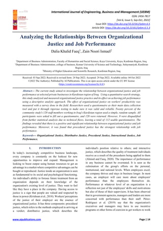 International Journal of Engineering, Business and Management (IJEBM)
ISSN: 2456-7817
[Vol-6, Issue-5, Sep-Oct, 2022]
Issue DOI: https://dx.doi.org/10.22161/ijebm.6.5
Article DOI: https://dx.doi.org/10.22161/ijebm.6.5.3
www.aipublications.com Page | 14
Analyzing the Relationships Between Organizational
Justice and Job Performance
Dalia Khalid Faeq1
, Zain Noori Ismael2
1
Department of Business Administration, Faculty of Humanities and Social Science, Koya University, Koya, Kurdistan Region, Iraq.
1
Department of Business Administration, college of business, Komar University of Science and Technology, Sulaymaniyah, Kurdistan
Region, Iraq
2
Ministry of Higher Education and Scientific Research, Kurdistan Region, Iraq
Received: 03 Sep 2022; Received in revised form: 24 Sep 2022; Accepted: 29 Sep 2022; Available online: 04 Oct 2022
©2022 The Author(s). Published by AI Publications. This is an open access article under the CC BY license
(https://creativecommons.org/licenses/by/4.0/)
Abstract— The current study aimed to investigate the relationship between organizational justice and job
performance at selected private businesses in Kurdistan region of Iraq. Using a quantitative search strategy,
this study analyzed and measured organizational justice practice and its effect on achieving job performance
using a descriptive analytic approach. The effect of organizational justice on workers' productivity was
measured with a survey done in the field. Researchers used a questionnaire as their main data collection
tool and put it through rigorous testing to make sure it was valid and reliable. Twenty percent of the
community study's 120 staff members working in Iraq's Kurdistan region used a simple, random sample. All
participants were asked to fill out a questionnaire, and 120 were returned. However, 8 were disqualified
from further statistical analysis due to technical flaws, leaving a total of 112 usable questionnaires. The
findings revealed that there is a positive and significant relationship between organizational justice and job
performance. Moreover, it was found that procedural justice has the strongest relationship with job
performance.
Keywords— Organizational Justice, Distributive Justice, Procedural Justice, Interactional Justice, Job
Performance.
I. INTRODUCTION
In today's increasingly competitive business landscape,
every company is constantly on the lookout for new
opportunities to improve and expand. Management is
looking to boost output using human resources to get an
advantage in a market where competitive advantages can be
bought or reproduced. Justice inside an organization is seen
as fundamental to its social and psychological functioning.
An individual's ability to foresee future treatment from an
organization depends on their knowledge of the
organization's existing level of justice. They want to feel
like they have a place in the company. Having access to
justice is a sign that people are valued and respected by
those in power (Krishnan et al., 2018). Workers' perceptions
of the justice of their employer are the essence of
organizational justice. It has three components: procedural
justice, which refers to the methods employed in arriving at
a verdict; distributive justice, which describes the
individual's position relative to others; and interactive
justice, which describes the quality of treatment individuals
receive as a result of the procedures being applied to them
(Ahmed and Faeq, 2020). The importance of performance
in any business cannot be overstated. It is seen as the
culmination of the group's efforts on the personal,
institutional, and national levels. When employees excel,
the company thrives and stays in business longer. In most
cases, an employer will care more about employees'
performance than the employees themselves do.
Performance at whatever level of an organization is a
reflection not just of the employees' skills and motivations
but also of those of their supervisors. It has been observed
that in government agencies, managers and leaders are more
concerned with performance than their staff. Pérez-
Rodríguez et al. (2019) say that the organization's
executives and managers may have to use incentive
programs or other forms of coercion to get workers to work
 