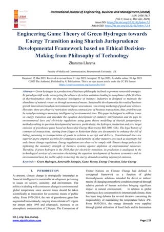 International Journal of Engineering, Business and Management (IJEBM)
ISSN: 2456-7817
[Vol-7, Issue-2, Mar-Apr, 2023]
Issue DOI: https://dx.doi.org/10.22161/ijebm.7.2
Article DOI: https://dx.doi.org/10.22161/ijebm.7.2.4
Int. j. eng. bus. manag.
www.aipublications.com Page | 23
Engineering Game Theory of Green Hydrogen towards
Energy Transition using Shariah Jurisprudence
Developmental Framework based on Ethical Decision-
Making from Philosophy of Technology
Zharama Llarena
Faculty of Media and Communication, Bournemouth University, UK
Received: 15 Mar 2023; Received in revised form: 11 Apr 2023; Accepted: 22 Apr 2023; Available online: 30 Apr 2023
©2023 The Author(s). Published by AI Publications. This is an open access article under the CC BY license
(https://creativecommons.org/licenses/by/4.0/)
Abstract— Green hydrogen is a production of business philosophy inclined to promote renewable energies.
Its paradigm shift works on targeting the absence of carbon emissions leading to compliance of the first law
of thermodynamics since the financial intelligence of business industries is designed to maintain the
abundance of natural resources through economical means. Sustainable development is the result of business
growth innovations based on environmental impact assessments concerning marketing of goods and services.
However, there are observed restrictions on these contract laws of business transactions, thus, problems can
be raised pertaining to monetary intelligence of environmental laws. This paper is designed to address issues
on energy transition and elucidate the equation development of statutory interpretation and its gaps to
environmental laws and electricity regulations using game theory modelling of shariah jurisprudence
method resulting to question development of services, particularly, the hydrogen production and zero target
emission of greenhouse gases based on Renewable Energy (Electricity) Bill 2000 (Cth). The legal history of
commercial transactions, starting from Hague to Rotterdam Rules are documented to enhance the bill of
lading pertaining to transportation of goods in relation to receipt and delivery. Constitutional laws are
superior as pre-emption doctrine for compliance and harmony of other statutory laws such as electricity bill
and climate change regulations. Energy regulations are observed to comply with climate change policies for
tightening the monetary strength of business systems against depletion of environmental resources.
Therefore, if green hydrogen is the 2050 plan for electricity transition, its prediction is analogous to the
technological services of concession elucidating the equation development of business economics and its
environmental laws for public safety in meeting the energy demands resulting zero target emission.
Keywords— Green Hydrogen, Renewable Energies, Game Theory, Energy Transition, Solar Energy
I. INTRODUCTION
At present, climate change is strategically interpreted as
financial intelligence in sustainable development pertaining
to issues on society, economy, and environment. The
politics in dealing with continuous change in environmental
global temperature since ancient times should be taken
scientifically as innovation for economic means of public
safety. From 1979-2014, the rate of greenhouse gases has
augmented tremendously, ranging at an estimate of 1.4 ppm
per annum prior 1995 and afterwards, increased to an
atmospheric concentration of 2.0 ppm. The Convention of
United Nations on Climate Change had defined its
conceptual framework as a function of global
thermodynamic solutions intended for direct or indirect
results of changing atmospheric condition observed through
relative periods of human activities bringing significant
impact in natural environment. In relation to global
warming as key concentration to international climate, there
has been long debates for several decades concerning the
responsibility of maintaining the temperature below 2o
C.
From 1850-2010, the energy demands were supplied
through global utilization of fossil fuels and its domination
 