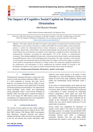 International Journal of Engineering, Business and Management (IJEBM)
ISSN: 2456-7817
[Vol-7, Issue-2, Mar-Apr, 2023]
Issue DOI: https://dx.doi.org/10.22161/ijebm.7.2
Article DOI: https://dx.doi.org/10.22161/ijebm.7.2.5
Int. j. eng. bus. manag.
www.aipublications.com Page | 32
The Impact of Cognitive Social Capital on Entrepreneurial
Orientation
Abd Elkareem Hmedan
Higher institute of business administration, City Damascus, Syria
Received: 13 Mar 2023; Received in revised form: 14 Apr 2023; Accepted: 21 Apr 2023; Available online: 30 Apr 2023
©2023 The Author(s). Published by AI Publications. This is an open access article under the CC BY license
(https://creativecommons.org/licenses/by/4.0/)
Abstract— This study examines the impact of cognitive social capital on entrepreneurial orientation among
SME business owners in Syria. Drawing on a sample of 381 SMEs, the research employs a linear regression
analysis to explore the relationship between various dimensions of cognitive social capital (shared
knowledge, shared values, shared beliefs, and shared understanding) and entrepreneurial orientation. The
results indicate that each dimension of cognitive social capital has a significant positive relationship with
entrepreneurial orientation, accounting for approximately 27% of the variance in entrepreneurial
orientation. These findings highlight the importance of fostering shared mental models and understanding
among SME business owners in the challenging Syrian environment. The study contributes to the literature
on social capital and entrepreneurship by providing empirical evidence of the positive impact of cognitive
social capital on entrepreneurial orientation in a unique context. The results have significant implications
for entrepreneurs and policymakers in Syria, emphasizing the potential benefits of investing in the
development of cognitive social capital to promote entrepreneurship and economic development.
Keywords— Entrepreneurial Orientation, ME business, cognitive social capital.
I. INTRODUCTION
Entrepreneurial orientation (EO) plays a critical role in the
success of small and medium enterprises (SMEs). It refers
to a firm's propensity to innovate, take risks, and be
proactive in its market (Covin & Slevin, 1989). In recent
years, the role of cognitive social capital (CSC) in fostering
EO has been gaining increased attention. CSC represents the
shared knowledge, values, beliefs, and understanding
among individuals within a social network (Nahapiet &
Ghoshal, 1998). This study aims to examine the impact of
CSC on EO among 381 SME business owners in Syria,
contributing to the ongoing discussion on the significance
of social capital in entrepreneurial ventures.
II. LITERATURE REVIEW
The concept of social capital has been widely studied in
relation to entrepreneurial success (Adler & Kwon, 2002;
Burt, 2000; Coleman, 1988; Putnam, 2000). It encompasses
three dimensions: structural, relational, and cognitive
(Nahapiet & Ghoshal, 1998). Structural social capital refers
to the ties and networks that connect individuals, while
relational social capital pertains to the quality of these
relationships (e.g., trust and obligations). Cognitive social
capital, the focus of this study, emphasizes shared mental
models and understanding among individuals within a
network.
In the context of entrepreneurship, social capital has been
linked to various aspects of firm performance and growth.
For instance, Stam,Arzlanian, and Elfring (2014) conducted
a meta-analysis of studies examining the relationship
between entrepreneurs' social capital and small firm
performance, finding a positive relationship between the
two variables. Moreover, the authors identified that the
strength of this relationship varied depending on the
industry, firm size, and the specific dimensions of social
capital under consideration.
Several studies have highlighted the importance of
cognitive social capital in the context of innovation and
knowledge creation. For example, Tsai and Ghoshal (1998)
found that cognitive social capital facilitated the transfer of
knowledge between units within a multinational
corporation. Similarly, Chiu, Hsu, and Wang (2006)
demonstrated that cognitive social capital was positively
 