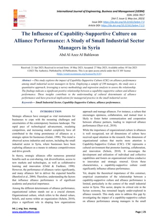 International Journal of Engineering, Business and Management (IJEBM)
ISSN: 2456-7817
[Vol-7, Issue-3, May-Jun, 2023]
Issue DOI: https://dx.doi.org/10.22161/ijebm.7.3
Article DOI: https://dx.doi.org/10.22161/ijebm.7.3.5
Int. j. eng. bus. manag.
www.aipublications.com Page | 25
The Influence of Capability-Supportive Culture on
Alliance Performance: A Study of Small Industrial Sector
Managers in Syria
Abd Al Azez Al Bahlawan
Received: 21 Apr 2023; Received in revised form: 18 May 2023; Accepted: 27 May 2023; Available online: 05 Jun 2023
©2023 The Author(s). Published by AI Publications. This is an open access article under the CC BY license
(https://creativecommons.org/licenses/by/4.0/)
Abstract —This study explores the impact of Capability-Supportive Culture (CSC) on alliance performance
among small industrial sector managers in Syria. Employing a sample of 189 managers, the study uses a
quantitative approach, leveraging a survey methodology and regression analysis to assess the relationship.
The findings indicate a significant positive relationship between a capability-supportive culture and alliance
performance. These insights contribute to the understanding of cultural determinants of alliance
performance and have practical implications for managerial practice in the small industrial sector.
Keywords— Small Industrial Sector, Capability-Supportive Culture, alliance performance.
I. INTRODUCTION
Strategic alliances have emerged as vital instruments for
businesses to cope with the mounting challenges and
uncertainties of the contemporary business landscape. The
rapid pace of technological advancement, escalating
competition, and increasing market complexity have all
contributed to the rising prominence of alliances as a
strategic option for businesses (Gulati, 1998). This trend is
observed across industries and sectors, including the small
industrial sector in Syria, where businesses have been
exploring alliances as a means to enhance competitiveness
and drive growth.
In theory, strategic alliances offer numerous potential
benefits such as cost-sharing, risk diversification, access to
new markets and technologies, as well as collaborative
learning and innovation (Child & Faulkner, 1998).
However, the performance of alliances varies significantly,
and many alliances fail to deliver the expected benefits
(Bamford et al., 2004). Therefore, understanding the factors
that influence alliance performance is of significant
academic and practical importance.
Among the different determinants of alliance performance,
organizational culture stands out as a crucial element.
Organizational culture, which refers to the shared values,
beliefs, and norms within an organization (Schein, 2010),
plays a significant role in shaping how organizations
approach and manage alliances. For instance, a culture that
encourages openness, collaboration, and mutual trust is
likely to foster better communication and cooperation
between alliance partners, leading to improved alliance
performance (Dyer et al., 2018).
While the importance of organizational culture in alliances
is well recognized, not all dimensions of culture have
received equal attention in the research. One dimension of
organizational culture that merits more attention is
Capability-Supportive Culture (CSC). CSC represents a
cultural environment that promotes learning, collaboration,
and innovation (Schein, 2010). It encourages the
development and utilization of individual and collective
capabilities and fosters an organizational milieu conducive
to innovation and strategic renewal. Given these
characteristics, a capability-supportive culture could
significantly influence alliance performance.
Yet, despite the theoretical importance of this construct,
empirical examination of the relationship between a
capability-supportive culture and alliance performance is
limited, particularly in the context of the small industrial
sector in Syria. This sector, despite its critical role in the
Syrian economy, has remained largely under-explored in
alliance research. This study aims to address this gap by
investigating the impact of a capability-supportive culture
on alliance performance among managers in the small
 