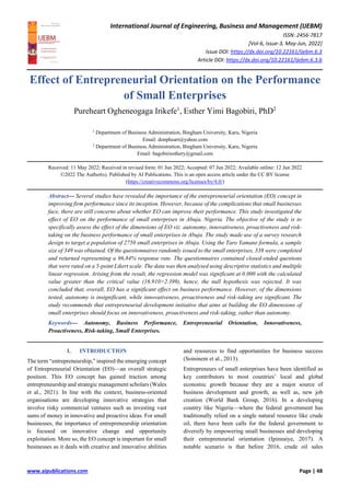 International Journal of Engineering, Business and Management (IJEBM)
ISSN: 2456-7817
[Vol-6, Issue-3, May-Jun, 2022]
Issue DOI: https://dx.doi.org/10.22161/ijebm.6.3
Article DOI: https://dx.doi.org/10.22161/ijebm.6.3.6
www.aipublications.com Page | 48
Effect of Entrepreneurial Orientation on the Performance
of Small Enterprises
Pureheart Ogheneogaga Irikefe1
, Esther Yimi Bagobiri, PhD2
1
Department of Business Administration, Bingham University, Karu, Nigeria
Email: donpheart@yahoo.com
2
Department of Business Administration, Bingham University, Karu, Nigeria
Email: bagobiriesthery@gmail.com
Received: 11 May 2022; Received in revised form: 01 Jun 2022; Accepted: 07 Jun 2022; Available online: 12 Jun 2022
©2022 The Author(s). Published by AI Publications. This is an open access article under the CC BY license
(https://creativecommons.org/licenses/by/4.0/)
Abstract— Several studies have revealed the importance of the entrepreneurial orientation (EO) concept in
improving firm performance since its inception. However, because of the complications that small businesses
face, there are still concerns about whether EO can improve their performance. This study investigated the
effect of EO on the performance of small enterprises in Abuja, Nigeria. The objective of the study is to
specifically assess the effect of the dimensions of EO viz. autonomy, innovativeness, proactiveness and risk-
taking on the business performance of small enterprises in Abuja. The study made use of a survey research
design to target a population of 2750 small enterprises in Abuja. Using the Taro Yamane formula, a sample
size of 349 was obtained. Of the questionnaires randomly issued to the small enterprises, 338 were completed
and returned representing a 96.84% response rate. The questionnaires contained closed-ended questions
that were rated on a 5-point Likert scale. The data was then analysed using descriptive statistics and multiple
linear regression. Arising from the result, the regression model was significant at 0.000 with the calculated
value greater than the critical value (16.910>2.399), hence, the null hypothesis was rejected. It was
concluded that, overall, EO has a significant effect on business performance. However, of the dimensions
tested, autonomy is insignificant, while innovativeness, proactiveness and risk-taking are significant. The
study recommends that entrepreneurial development initiative that aims at building the EO dimensions of
small enterprises should focus on innovativeness, proactiveness and risk-taking, rather than autonomy.
Keywords— Autonomy, Business Performance, Entrepreneurial Orientation, Innovativeness,
Proactiveness, Risk-taking, Small Enterprises.
I. INTRODUCTION
The term “entrepreneurship,” inspired the emerging concept
of Entrepreneurial Orientation (EO)—an overall strategic
position. This EO concept has gained traction among
entrepreneurship and strategic management scholars (Wales
et al., 2021). In line with the context, business-oriented
organisations are developing innovative strategies that
involve risky commercial ventures such as investing vast
sums of money in innovative and proactive ideas. For small
businesses, the importance of entrepreneurship orientation
is focused on innovative change and opportunity
exploitation. More so, the EO concept is important for small
businesses as it deals with creative and innovative abilities
and resources to find opportunities for business success
(Soininem et al., 2013).
Entrepreneurs of small enterprises have been identified as
key contributors to most countries’ local and global
economic growth because they are a major source of
business development and growth, as well as, new job
creation (World Bank Group, 2016). In a developing
country like Nigeria—where the federal government has
traditionally relied on a single natural resource like crude
oil, there have been calls for the federal government to
diversify by empowering small businesses and developing
their entrepreneurial orientation (Ipinnaiye, 2017). A
notable scenario is that before 2016, crude oil sales
 