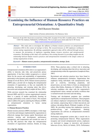 International Journal of Engineering, Business and Management (IJEBM)
ISSN: 2456-7817
[Vol-7, Issue-3, May-Jun, 2023]
Issue DOI: https://dx.doi.org/10.22161/ijebm.7.3
Article DOI: https://dx.doi.org/10.22161/ijebm.7.3.7
Int. j. eng. bus. manag.
www.aipublications.com Page | 41
Examining the Influence of Human Resource Practices on
Entrepreneurial Orientation: A Quantitative Study
Abd Elkareem Hmedan
Higher institute of business administration, City Damascus, Syria
Received: 30 Apr 2023; Received in revised form: 26 May 2023; Accepted: 03 Jun 2023; Available online: 10 Jun 2023
©2023 The Author(s). Published by AI Publications. This is an open access article under the CC BY license
(https://creativecommons.org/licenses/by/4.0/)
Abstract— This study aims to investigate the influence of human resource practices on entrepreneurial
orientation (EO) in the context of startups in Syria. The research focuses on 403 employees working in
various startup organizations. By utilizing a quantitative approach, data will be collected through surveys
to measure the perceptions of employees regarding human resource practices and entrepreneurial
orientation. The findings of this study will contribute to the existing literature by providing insights into the
relationship between human resource practices and entrepreneurial orientation in the unique context of
startup organizations in Syria.
Keywords— Human resource practices, entrepreneurial orientation, startups, Syria.
I. INTRODUCTION
Entrepreneurial orientation (EO) refers to an organization's
ability to innovate, take risks, and proactively pursue
opportunities. It has been widely recognized as a critical
factor for the success and sustainability of organizations,
particularly in the dynamic and competitive environment of
startups (Covin & Slevin, 2019). Human resource practices
(HRPs) play a pivotal role in shaping the entrepreneurial
orientation of organizations, as they are responsible for
attracting, developing, and retaining talent that drives
innovation and entrepreneurship (Lumpkin & Dess, 2001).
While previous research has examined the relationship
between HRPs and EO in various organizational contexts,
there is a paucity of studies specifically focusing on
startups, particularly in the context of Syria. This research
seeks to address this gap by exploring the influence of HRPs
on entrepreneurial orientation in Syrian startup
organizations.
1.1 Human Resource Practices
Human resource practices (HRPs) encompass a wide range
of activities and strategies implemented by organizations to
effectively manage their human capital. Recruitment and
selection, training and development, performance
management, and compensation and rewards are some of
the key HR practices that shape the entrepreneurial
orientation of organizations (Jackson, Schuler, & Jiang,
2014). These practices play a critical role in attracting,
developing, and retaining talent that drives innovation and
entrepreneurship within the organization (Lumpkin & Dess,
2001).
Recruitment and selection practices have been found to
influence entrepreneurial orientation. Organizations that
emphasize hiring individuals with entrepreneurial traits,
such as creativity, risk-taking propensity, and
proactiveness, are more likely to foster an entrepreneurial
culture (Bos-Nehles, Renkema, & Veldhoven, 2014). By
selecting candidates who align with the organization's
entrepreneurial values, startups can build a workforce that
is inclined towards innovation and risk-taking.
Training and development programs also contribute
significantly to entrepreneurial orientation. These programs
can enhance employees' entrepreneurial skills, knowledge,
and mindset, empowering them to think innovatively and
embrace risk-taking (Rauch, Wiklund, Lumpkin, & Frese,
2009). By providing training that emphasizes creativity,
problem-solving, and entrepreneurial thinking,
organizations can cultivate an entrepreneurial orientation
among employees.
Performance management systems play a crucial role in
promoting entrepreneurial behavior. When organizations
recognize and reward entrepreneurial actions, employees
are motivated to engage in innovative and proactive
behaviors (Covin, Slevin, & Schultz, 2019). Performance
 