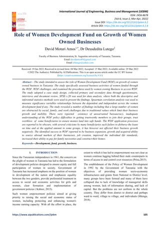 International Journal of Engineering, Business and Management (IJEBM)
ISSN: 2456-8678
[Vol-6, Issue-2, Mar-Apr, 2022]
Issue DOI: https://dx.doi.org/10.22161/ijebm.6.2
Article DOI: https://dx.doi.org/10.22161/ijebm.6.2.8
https://www.aipublications.com/ijebm 105
Role of Women Development Fund on Growth of Women
Owned Businesses
David Moturi Amos1,*
, Dr Deusdedita Lutego2
Faculty of Business Administration, St. Augustine university of Tanzania, Tanzania.
Email davidamos89@gmail.com
Email srlutego@yahoo.com
Received: 19 Jan 2022; Received in revised form: 04 Mar 2022; Accepted: 15 Mar 2022; Available online: 29 Mar 2022
©2022 The Author(s). Published by AI Publications. This is an open access article under the CC BY license
(https://creativecommons.org/licenses/by/4.0/)
Abstract— The study intended to assess the role of Women Development Fund (WDF) on growth of women
owned business in Tanzania. The study specifically assessed business activities of women funded through
the WDF, WDF challenges, and examined the procedures used by women owning Business to access WDF.
The study adopted a case study design, collected primary and secondary data through questionnaire,
interviews and document review. SPSS v.20 was used for data analysis, where both the descriptive and
inferential statistics methods were used to present the findings. Spearman correlation analysis was used to
measure significance variables relationships between the dependent and independent across the women
development fund if any. The study revealed a number of findings including that a large number of women
are obstructed by social, family, and work challenges due to traditional values which limit their business
growth and mobility. There were reported existence of unwarranted bureaucracy, inadequate
understanding of the WDF policy difficulties in getting trustworthy members to join their groups, trust
worthless of some beneficiaries to ensure monies land into safe hands. The WDF application processes
are reported to be obscure, with several criticisms by many beneficiaries such failure to disburse the loans
on time and at the applied amount to some groups, it has however not affected their business growth
negatively. The identified success in WDF reported to be business expansion, growth and acquired ability
to source abroad markets of their businesses, job creation, improved the individual life standards,
increased their ability to pay for family necessities and construct their homes.
Keywords—Development, fund, growth, business.
I. INTRODUCTION
Since the Tanzanian independence in 1961, the concern on
the plight of women in Tanzania has led to the formulation
of development policies designed to ensure equity and full
participation of women in society. Government of
Tanzania has increased emphasis on the position of women
in development of the nation and emphasize equality
between the two genders, provide preferential treatment in
access to social and economic activities for girls and
women, clear formation and implementation of
government policies ( Kabeer, 2015).
Such women empowerment policies aimed at giving
priority to raising the social and economic status of
women, including protecting and enhancing women's
income earning capacity. With all the effort in place, the
extent to which it has led to empowerment was not clear as
women continue lagging behind their male counterparts in
terms of access to and control over resources (Prina,2015).
The establishment of the Policy of Women Development
in 1992 by the Government of Tanzania with the
objectives of providing women socio-economic
infrastructures and grants from National to District level,
many groups have been formed and many of them have
collapsed due to lack of knowledge of managerial skills
among women, lack of information sharing, and lack of
capital. But the problems are not uniform in the whole
country. They differ from district to district and perhaps
ward to ward, village to village, and individuals (Mtenga,
2018).
 