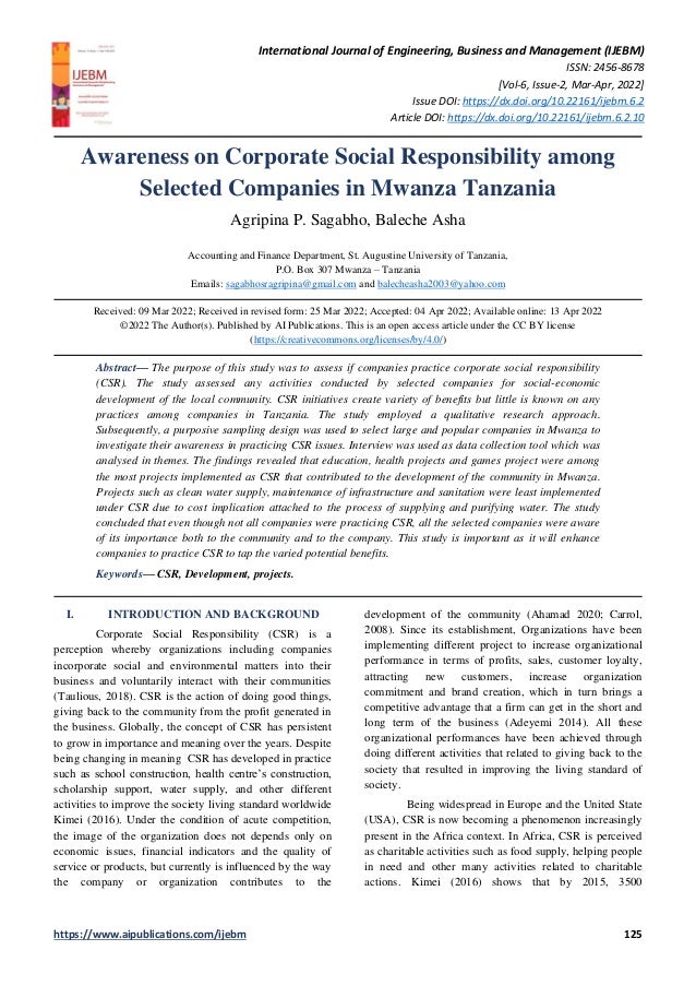 International Journal of Engineering, Business and Management (IJEBM)
ISSN: 2456-8678
[Vol-6, Issue-2, Mar-Apr, 2022]
Issue DOI: https://dx.doi.org/10.22161/ijebm.6.2
Article DOI: https://dx.doi.org/10.22161/ijebm.6.2.10
https://www.aipublications.com/ijebm 125
Awareness on Corporate Social Responsibility among
Selected Companies in Mwanza Tanzania
Agripina P. Sagabho, Baleche Asha
Accounting and Finance Department, St. Augustine University of Tanzania,
P.O. Box 307 Mwanza – Tanzania
Emails: sagabhosragripina@gmail.com and balecheasha2003@yahoo.com
Received: 09 Mar 2022; Received in revised form: 25 Mar 2022; Accepted: 04 Apr 2022; Available online: 13 Apr 2022
©2022 The Author(s). Published by AI Publications. This is an open access article under the CC BY license
(https://creativecommons.org/licenses/by/4.0/)
Abstract— The purpose of this study was to assess if companies practice corporate social responsibility
(CSR). The study assessed any activities conducted by selected companies for social-economic
development of the local community. CSR initiatives create variety of benefits but little is known on any
practices among companies in Tanzania. The study employed a qualitative research approach.
Subsequently, a purposive sampling design was used to select large and popular companies in Mwanza to
investigate their awareness in practicing CSR issues. Interview was used as data collection tool which was
analysed in themes. The findings revealed that education, health projects and games project were among
the most projects implemented as CSR that contributed to the development of the community in Mwanza.
Projects such as clean water supply, maintenance of infrastructure and sanitation were least implemented
under CSR due to cost implication attached to the process of supplying and purifying water. The study
concluded that even though not all companies were practicing CSR, all the selected companies were aware
of its importance both to the community and to the company. This study is important as it will enhance
companies to practice CSR to tap the varied potential benefits.
Keywords— CSR, Development, projects.
I. INTRODUCTION AND BACKGROUND
Corporate Social Responsibility (CSR) is a
perception whereby organizations including companies
incorporate social and environmental matters into their
business and voluntarily interact with their communities
(Taulious, 2018). CSR is the action of doing good things,
giving back to the community from the profit generated in
the business. Globally, the concept of CSR has persistent
to grow in importance and meaning over the years. Despite
being changing in meaning CSR has developed in practice
such as school construction, health centre’s construction,
scholarship support, water supply, and other different
activities to improve the society living standard worldwide
Kimei (2016). Under the condition of acute competition,
the image of the organization does not depends only on
economic issues, financial indicators and the quality of
service or products, but currently is influenced by the way
the company or organization contributes to the
development of the community (Ahamad 2020; Carrol,
2008). Since its establishment, Organizations have been
implementing different project to increase organizational
performance in terms of profits, sales, customer loyalty,
attracting new customers, increase organization
commitment and brand creation, which in turn brings a
competitive advantage that a firm can get in the short and
long term of the business (Adeyemi 2014). All these
organizational performances have been achieved through
doing different activities that related to giving back to the
society that resulted in improving the living standard of
society.
Being widespread in Europe and the United State
(USA), CSR is now becoming a phenomenon increasingly
present in the Africa context. In Africa, CSR is perceived
as charitable activities such as food supply, helping people
in need and other many activities related to charitable
actions. Kimei (2016) shows that by 2015, 3500
 