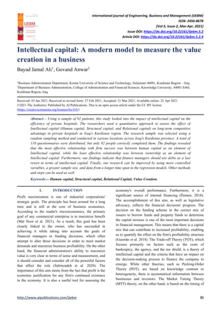 International journal of Engineering, Business and Management (IJEBM)
ISSN: 2456-8678
[Vol-5, Issue-2, Mar-Apr, 2021]
Issue DOI: https://dx.doi.org/10.22161/ijebm.5.2
Article DOI: https://dx.doi.org/10.22161/ijebm.5.2.4
http://www.aipublications.com/ijebm 31
Intellectual capital: A modern model to measure the value
creation in a business
Bayad Jamal Ali1
, Govand Anwar2
1
Business Administration Department, Komar University of Science and Technology, Sulaimani 46001, Kurdistan Region – Iraq
2
Department of Business Administration, College of Administration and Financial Sciences, Knowledge University, 44001 Erbil,
Kurdistan Region, Iraq
Received: 03 Jan 2021; Received in revised form: 27 Feb 2021; Accepted: 21 Mar 2021; Available online: 22 Apr 2021
©2021 The Author(s). Published by AI Publications. This is an open access article under the CC BY license
(https://creativecommons.org/licenses/by/4.0/)
Abstract— Using a sample of 92 patients, this study looked into the impact of intellectual capital on the
efficiency of private hospitals. The researchers used a quantitative approach to assess the effect of
Intellectual capital (Human capital, Structural capital, and Relational capital) on long-term competitive
advantage in private hospitals in Iraq's Kurdistan region. The research sample was selected using a
random sampling method and conducted in various locations across Iraq's Kurdistan province. A total of
110 questionnaires were distributed, but only 92 people correctly completed them. The findings revealed
that the most effective relationship with firm success was between human capital as an element of
Intellectual capital, while the least effective relationship was between ownership as an element of
Intellectual capital. Furthermore, our findings indicate that finance managers should use debts as a last
resort in terms of intellectual capital. Finally, our research can be improved by using more controlled
variables, a greater sample size, and data from a longer time span in the regression models. Other methods
and steps can be used as well.
Keywords— Human capital, Structural capital, Relational Capital, Value Creation.
I. INTRODUCTION
Profit maximization is one of industrial corporations'
strategic goals. The principle has been around for a long
time and is still at the core of business economics.
According to the reader's microeconomics, the primary
goal of any commercial enterprise is to maximize benefit
(Mat Noor et al. 2021). As a result, this goal has been
closely linked to the owner, who has succeeded in
achieving it while taking into account the goals of
financial managers or funding decisions, which often
attempt to alter those decisions in order to meet market
demands and maximize business profitability. On the other
hand, the financial administration's ability to maximize
value is very clear in terms of sense and measurement, and
it should consider and consider all of the powerful factors
that affect the role (Salimzadeh et al. 2020). The
importance of this aim stems from the fact that profit is the
economic justification for any firm's continued existence
in the economy. It is also a useful tool for assessing the
economy's overall performance. Furthermore, it is a
significant source of internal financing (Özmen, 2018).
The accomplishment of this aim, as well as legislative
advocacy, reflects the financial decisions' progress. The
decision on the funding scheme in the correct mix of
issuers to borrow funds and property funds to determine
the capital mixture is one of the most important decisions
in financial management. This means that there is a capital
mix that can contribute to increased profitability, enabling
us to quantify the effect on the firm's profitability structure
(Gusmão et al. 2018). The Trade-off Theory (TOT), which
focuses primarily on factors such as the costs of
bankruptcy, the agency, and the tax shield, is a theory of
intellectual capital and the criteria that have an impact on
the decision-making process to finance the company to
emerge. While other theories, such as Pecking-Order
Theory (POT), are based on knowledge contrast or
heterogeneity, there is asymmetrical information between
businesses and investors. The Market Timing Theory
(MTT) theory, on the other hand, is based on the timing of
 