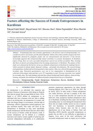 International journal of Engineering, Business and Management (IJEBM)
ISSN: 2456-8678
[Vol-5, Issue-2, Mar-Apr, 2021]
Issue DOI: https://dx.doi.org/10.22161/ijebm.5.2
Article DOI: https://dx.doi.org/10.22161/ijebm.5.2.5
https://www.aipublications.com/ijebm 44
Factors affecting the Success of Female Entrepreneurs in
Kurdistan
Pakzad Fadel Saleh1
, Bayad Jamal Ali2
, Shwana Akoi3
, Balen Najmalddin4
, Roza Shorish
Ali5
, Govand Anwar6
1,2,3,4,5
Business Administration Department, Komar University of Science and Technology, Sulaimani 46001, Kurdistan Region, Iraq.
6
Department of Business Administration, College of Administration and Financial Sciences, Knowledge University, 44001 Erbil,
Kurdistan Region, Iraq
Received: 21 Dec 2020; Received in revised form: 19 Feb 2021; Accepted: 29 Mar 2021; Available online: 27 Apr 2021
©2021 The Author(s). Published by AI Publications. This is an open access article under the CC BY license
(https://creativecommons.org/licenses/by/4.0/)
Abstract— Transforming ideas into economic opportunities is the decisive issue of entrepreneurship. It is
considered a driver of economic growth and development. History shows that economic progress has been
significantly advanced by pragmatic people who are entrepreneurial and innovative. It has become
increasingly apparent that entrepreneurship indeed contributes to economic development. In Kurdistan
region of Iraq, there are a few successful entrepreneurs and not one of them are female. Thus, meaning
that there are factors preventing females from becoming entrepreneurs in Kurdistan. The purpose of this
study was to demonstrate the barriers of success of female entrepreneurs in Kurdistan by studying 6 factors
which consisted of cultural, family, financial, training, , and gender discrimination. The research design
used quantitative method and involved quantitative data analysis. Data was collected through primary and
secondary data. Structured questionnaires were sent to two organisations in Sulaimaniyah for the
collection of the primary data and there were 237 respondents in total. Previous researches were studied
for secondary data. The study findings indicated that cultural background, family influence, financial help,
training, and gender discrimination all influenced female entrepreneurial success in Kurdistan.
Keywords— Entrepreneurship, Female Entrepreneur, Entrepreneur Success, Kurdistan, Gender
Discrimination, Cultural, Training, Financial, Family.
I. INTRODUCTION
An entrepreneur is an individual who organizes and
operates a business or businesses while taking on financial
risks that are greater than average(Akhter & Sumi, 2014).
Sajjad et al. (2012) defines an entrepreneur as an
individual who runs a business with new idea or adding
value to an existing idea. An entrepreneur is a creator, risk
taker who brings change in environment, with the help of
technology, effective organization trained employees, and
gets maximum benefit. This study will focus on the
entrepreneurs in Kurdistan in Iraq, more specifically
female entrepreneurs and the factors that have direct effect
on the success of females within the business world. A
woman entrepreneur can be defined as a confident
innovative and creative woman capable of achieving self-
economic independence individually or in collaboration
generates employment opportunities for others through
initiating (Sharma, 2013; Akoi et al, 2020; Ali, 2021, Ali
& Anwar, 2021). In other words, a female entrepreneur
acts, makes decisions, and runs a company in the same
way as a male entrepreneur does.We can count on one
hand how many prosperous Kurdish entrepreneurs there
are in Kurdistan, including the three major cities and their
surrounding areas; we must distinguish entrepreneurs from
those who are simply wealthy and do not own or operate
their own businesses. A successful entrepreneur is
someone whose business does not fail or creates
opportunities out of any threats or failures. Peter and
Munyithya (2015) describe successful entrepreneurs as
people who are able to view difficulty as opportunity in
disguise. Even some of the most well-known and
successful entrepreneurs made an empire out of a failure.
 