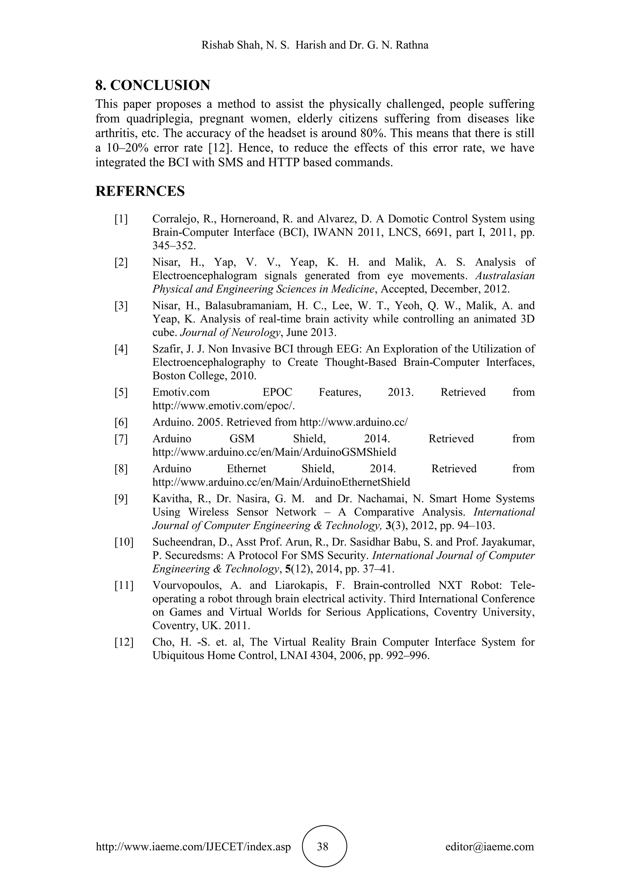 Rishab Shah, N. S. Harish and Dr. G. N. Rathna
http://www.iaeme.com/IJECET/index.asp 38 editor@iaeme.com
8. CONCLUSION
This paper proposes a method to assist the physically challenged, people suffering
from quadriplegia, pregnant women, elderly citizens suffering from diseases like
arthritis, etc. The accuracy of the headset is around 80%. This means that there is still
a 10–20% error rate [12]. Hence, to reduce the effects of this error rate, we have
integrated the BCI with SMS and HTTP based commands.
REFERNCES
[1] Corralejo, R., Horneroand, R. and Alvarez, D. A Domotic Control System using
Brain-Computer Interface (BCI), IWANN 2011, LNCS, 6691, part I, 2011, pp.
345–352.
[2] Nisar, H., Yap, V. V., Yeap, K. H. and Malik, A. S. Analysis of
Electroencephalogram signals generated from eye movements. Australasian
Physical and Engineering Sciences in Medicine, Accepted, December, 2012.
[3] Nisar, H., Balasubramaniam, H. C., Lee, W. T., Yeoh, Q. W., Malik, A. and
Yeap, K. Analysis of real-time brain activity while controlling an animated 3D
cube. Journal of Neurology, June 2013.
[4] Szafir, J. J. Non Invasive BCI through EEG: An Exploration of the Utilization of
Electroencephalography to Create Thought-Based Brain-Computer Interfaces,
Boston College, 2010.
[5] Emotiv.com EPOC Features, 2013. Retrieved from
http://www.emotiv.com/epoc/.
[6] Arduino. 2005. Retrieved from http://www.arduino.cc/
[7] Arduino GSM Shield, 2014. Retrieved from
http://www.arduino.cc/en/Main/ArduinoGSMShield
[8] Arduino Ethernet Shield, 2014. Retrieved from
http://www.arduino.cc/en/Main/ArduinoEthernetShield
[9] Kavitha, R., Dr. Nasira, G. M. and Dr. Nachamai, N. Smart Home Systems
Using Wireless Sensor Network – A Comparative Analysis. International
Journal of Computer Engineering & Technology, 3(3), 2012, pp. 94–103.
[10] Sucheendran, D., Asst Prof. Arun, R., Dr. Sasidhar Babu, S. and Prof. Jayakumar,
P. Securedsms: A Protocol For SMS Security. International Journal of Computer
Engineering & Technology, 5(12), 2014, pp. 37–41.
[11] Vourvopoulos, A. and Liarokapis, F. Brain-controlled NXT Robot: Tele-
operating a robot through brain electrical activity. Third International Conference
on Games and Virtual Worlds for Serious Applications, Coventry University,
Coventry, UK. 2011.
[12] Cho, H. -S. et. al, The Virtual Reality Brain Computer Interface System for
Ubiquitous Home Control, LNAI 4304, 2006, pp. 992–996.
 