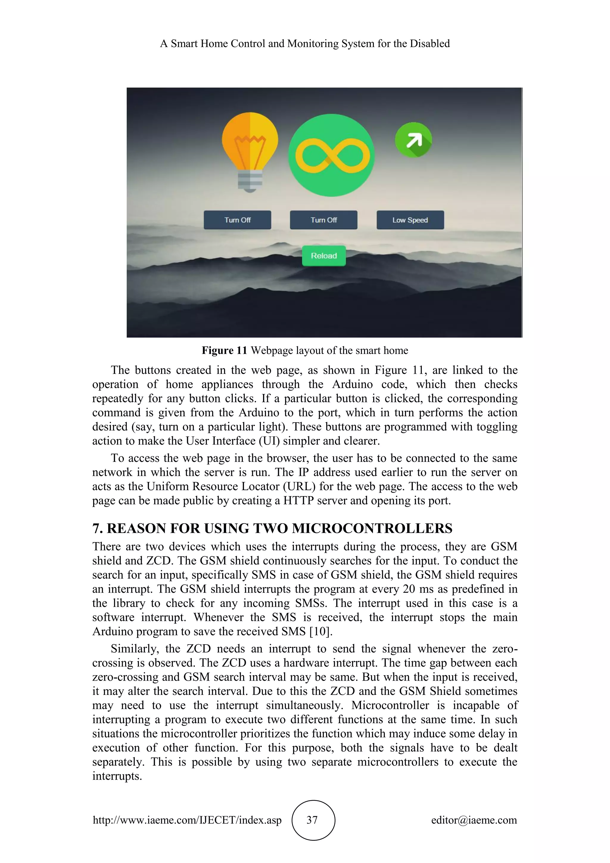 A Smart Home Control and Monitoring System for the Disabled
http://www.iaeme.com/IJECET/index.asp 37 editor@iaeme.com
Figure 11 Webpage layout of the smart home
The buttons created in the web page, as shown in Figure 11, are linked to the
operation of home appliances through the Arduino code, which then checks
repeatedly for any button clicks. If a particular button is clicked, the corresponding
command is given from the Arduino to the port, which in turn performs the action
desired (say, turn on a particular light). These buttons are programmed with toggling
action to make the User Interface (UI) simpler and clearer.
To access the web page in the browser, the user has to be connected to the same
network in which the server is run. The IP address used earlier to run the server on
acts as the Uniform Resource Locator (URL) for the web page. The access to the web
page can be made public by creating a HTTP server and opening its port.
7. REASON FOR USING TWO MICROCONTROLLERS
There are two devices which uses the interrupts during the process, they are GSM
shield and ZCD. The GSM shield continuously searches for the input. To conduct the
search for an input, specifically SMS in case of GSM shield, the GSM shield requires
an interrupt. The GSM shield interrupts the program at every 20 ms as predefined in
the library to check for any incoming SMSs. The interrupt used in this case is a
software interrupt. Whenever the SMS is received, the interrupt stops the main
Arduino program to save the received SMS [10].
Similarly, the ZCD needs an interrupt to send the signal whenever the zero-
crossing is observed. The ZCD uses a hardware interrupt. The time gap between each
zero-crossing and GSM search interval may be same. But when the input is received,
it may alter the search interval. Due to this the ZCD and the GSM Shield sometimes
may need to use the interrupt simultaneously. Microcontroller is incapable of
interrupting a program to execute two different functions at the same time. In such
situations the microcontroller prioritizes the function which may induce some delay in
execution of other function. For this purpose, both the signals have to be dealt
separately. This is possible by using two separate microcontrollers to execute the
interrupts.
 
