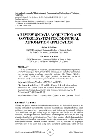 http://www.iaeme.com/IJECET/index.asp 26 editor@iaeme.com
International Journal of Electronics and Communication Engineering & Technology
(IJECET)
Volume 6, Issue 7, Jul 2015, pp. 26-30, Article ID: IJECET_06_07_004
Available online at
http://www.iaeme.com/IJECETissues.asp?JTypeIJECET&VType=6&IType=7
ISSN Print: 0976-6464 and ISSN Online: 0976-6472
© IAEME Publication
___________________________________________________________________________
A REVIEW ON DATA ACQUISITION AND
CONTROL SYSTEM FOR INDUSTRIAL
AUTOMATION APPLICATION
Snehal K. Paliwal
E&TC Department, Shreeyash College of Engg. & Tech,
Dr. BAMU University, Aurangabad (MS), India
Mrs. Shaila P. Kharde
E&TC Department, Shreeyash College of Engg. & Tech,
Dr. BAMU University, Aurangabad (MS), India
ABSTRACT
In the last few years, in industries, systems are becoming very complex and
several technologies have already been introduced for industrial automation
such as some newly introduced connectivity solutions like Ethernet, Wireless
LAN, Wi-Fi, GPRS, etc. This paper provides an overview on recent
development of several technologies used in the industrial automation.
Keywords: Ethernet, Wireless LAN, Wi-Fi and GPRS.
Cite this Article: Paliwal, S. K. and Mrs. Kharde, S. P. A Review on Data
Acquisition and Control System for Industrial Automation Application.
International Journal of Electronics and Communication Engineering &
Technology, 6(7), 2015, pp. 26-30.
http://www.iaeme.com/IJECET/issues.asp?JTypeIJECET&VType=6&IType=7
_____________________________________________________________________
1. INTRODUCTION
Industry has played a major role in human resource and the economical growth of the
country. In high-risk industries like chemical, electricity and cement industries, small
negligence may cause heavy economic losses and serious environmental pollution.
Data acquisition and processing plays an important role in the area of modern
industries, and the performance requirements like the system precision and size vary
according to different application areas. This system contains inbuilt data acquisition
control system with online interaction. It makes the system more reliable and avoids
more complication [5]. Internet, Ethernet, Wireless LAN, Wi-Fi, GPRS are playing an
important role in the daily life using these advanced technologies some advance
 
