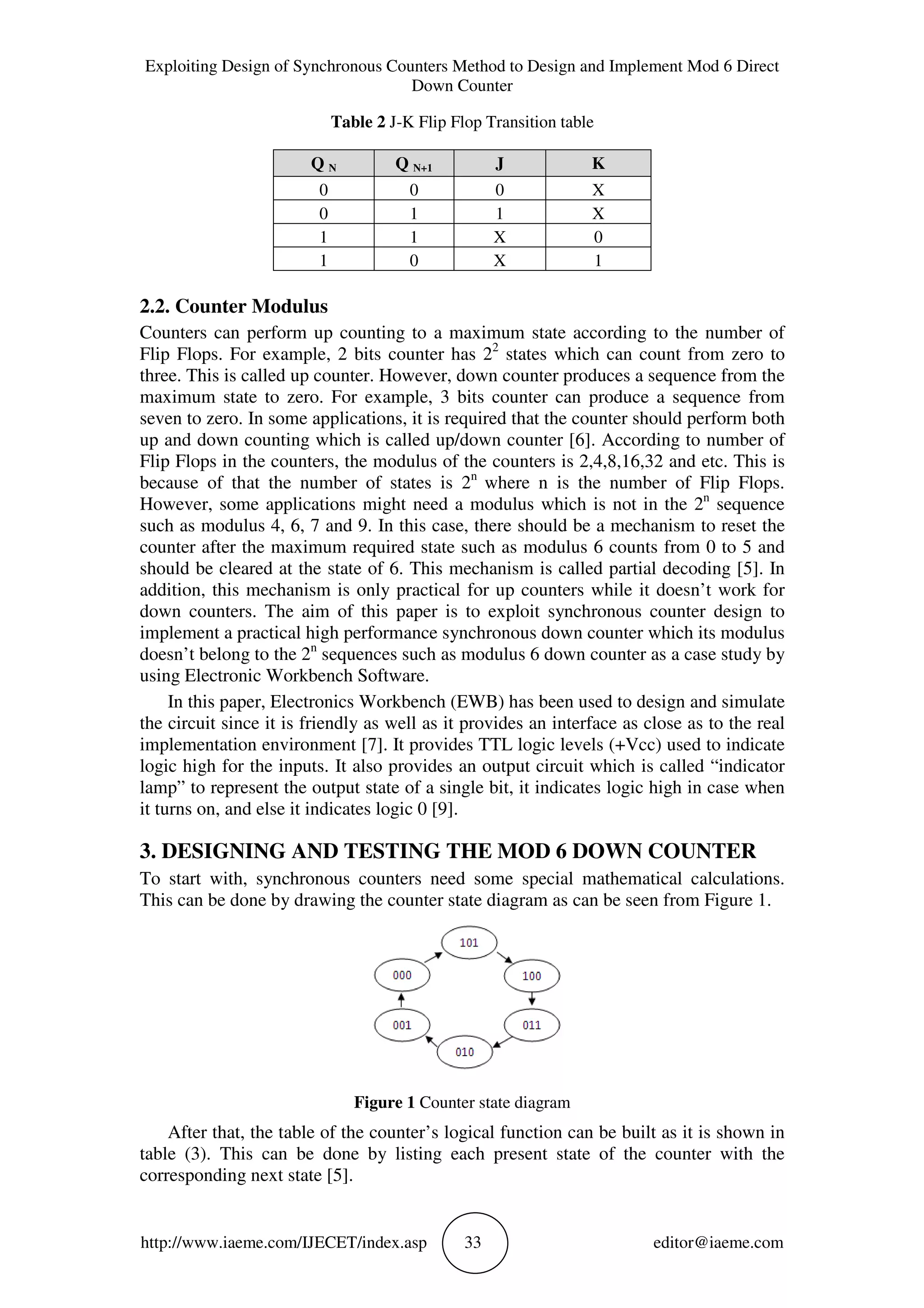Exploiting Design of Synchronous Counters Method to Design and Implement Mod 6 Direct
Down Counter
http://www.iaeme.com/IJECET/index.asp 33 editor@iaeme.com
Table 2 J-K Flip Flop Transition table
2.2. Counter Modulus
Counters can perform up counting to a maximum state according to the number of
Flip Flops. For example, 2 bits counter has 22
states which can count from zero to
three. This is called up counter. However, down counter produces a sequence from the
maximum state to zero. For example, 3 bits counter can produce a sequence from
seven to zero. In some applications, it is required that the counter should perform both
up and down counting which is called up/down counter [6]. According to number of
Flip Flops in the counters, the modulus of the counters is 2,4,8,16,32 and etc. This is
because of that the number of states is 2n
where n is the number of Flip Flops.
However, some applications might need a modulus which is not in the 2n
sequence
such as modulus 4, 6, 7 and 9. In this case, there should be a mechanism to reset the
counter after the maximum required state such as modulus 6 counts from 0 to 5 and
should be cleared at the state of 6. This mechanism is called partial decoding [5]. In
addition, this mechanism is only practical for up counters while it doesn’t work for
down counters. The aim of this paper is to exploit synchronous counter design to
implement a practical high performance synchronous down counter which its modulus
doesn’t belong to the 2n
sequences such as modulus 6 down counter as a case study by
using Electronic Workbench Software.
In this paper, Electronics Workbench (EWB) has been used to design and simulate
the circuit since it is friendly as well as it provides an interface as close as to the real
implementation environment [7]. It provides TTL logic levels (+Vcc) used to indicate
logic high for the inputs. It also provides an output circuit which is called “indicator
lamp” to represent the output state of a single bit, it indicates logic high in case when
it turns on, and else it indicates logic 0 [9].
3. DESIGNING AND TESTING THE MOD 6 DOWN COUNTER
To start with, synchronous counters need some special mathematical calculations.
This can be done by drawing the counter state diagram as can be seen from Figure 1.
Figure 1 Counter state diagram
After that, the table of the counter’s logical function can be built as it is shown in
table (3). This can be done by listing each present state of the counter with the
corresponding next state [5].
Q N Q N+1 J K
0 0 0 X
0 1 1 X
1 1 X 0
1 0 X 1
 